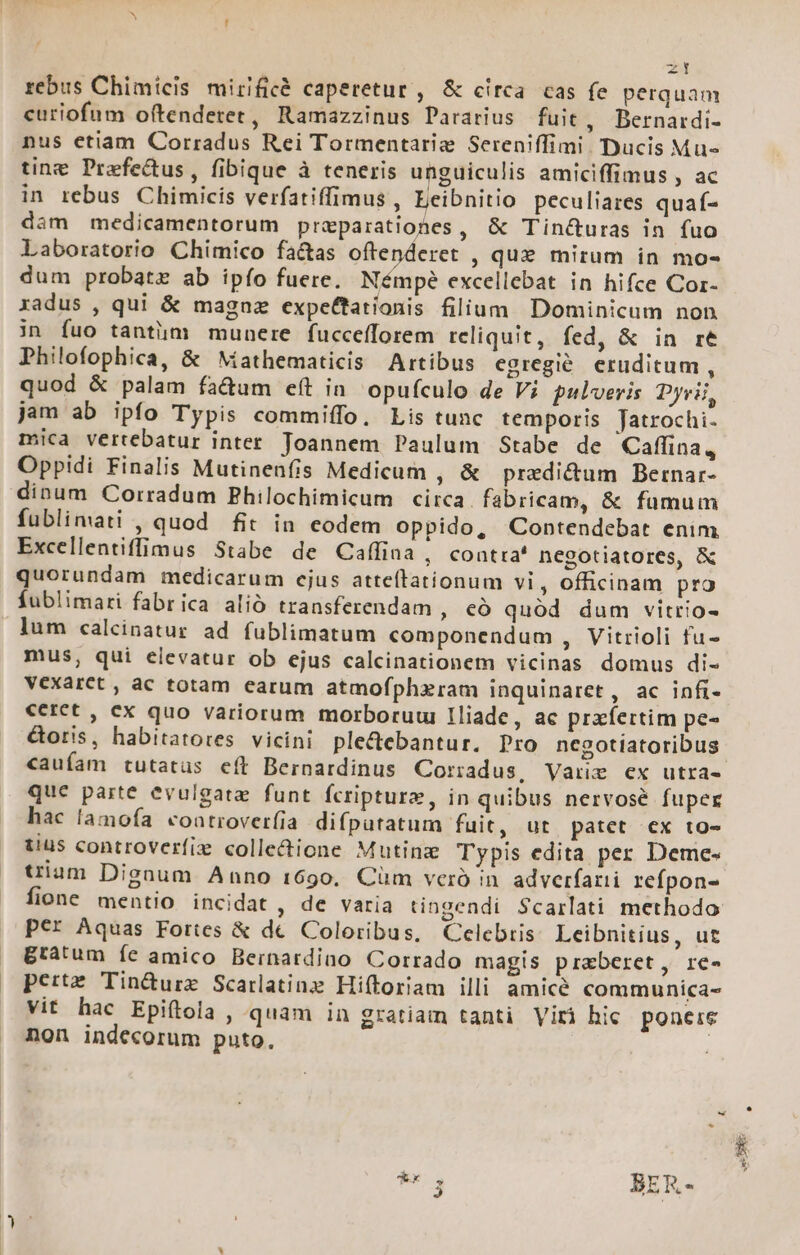 zt rebus Chimicis mirificé caperetur , &amp; circa cas fe perquam curiofum oftendetet, Ramazzinus Pararius fuit, Bernardi- nus etiam Corradus Rei Tormentarig Sereniffimi. Ducis Mu tine Praefectus, fibique à teneris unguiculis amiciffimus , ac in rebus Chimicis verfatiffimus , Eeibnitio peculiares quaf- dam medicamentorum praparationes, &amp; Tin&amp;uras in fuo Laboratorio Chimico fa&amp;as oftenderet , que mirum in mo- dum probate ab ipío fuere. Némpe excellebat in hifce Cor- radus , qui &amp; magaz expettationis filium Dominicum non jn fuo tantiim munere fuccefforem reliquit, fed, &amp; in re Philofophica, &amp; Mathematicis Artibus egregié. eruditum, quod &amp; palam fa&amp;um eít in. opufculo de Vi pulveris Dyrii, jam ab ipfo Typis commiffo, Lis tunc temporis Jatrochi- mica vertebatur inter. Joannem Paulum Stabe de Caflina , Oppidi Finalis Mutinenfis Medicum , &amp; praedi&amp;um Bernar- dinum Corradum Philochimicum circa. fabricam, &amp; fumum fublimati , quod fit in eodem oppido, Contendebat enim Excellentiffimus Stabe de Caffina, contra' negotiatores, &amp; quorundam medicarum cjus atteflationum vi, officinam pro fublimari fabrica alió transferendam , có quód dum vitrio- lum calcinatur ad fublimatum componendum , Vitrioli fu- mus; qui elevatur ob ejus calcinationem vicinas domus di- Vexarct , ac totam earum atmofphzram inquinaret, ac infi- €cret , cx quo variorum morboruui Iliade, ae prafertim pe- &amp;oris, habitatores vicini ple&amp;debantur. Dro negotiatoribus caufam tutatus eft Bernardinus Coriadus, Vauz ex utra- que parte evulgate funt fcripture, in quibus nervosé fuper hac lamofa coatroverfía difputatum fuit, ut patet ex to- tius controverfix colle&amp;ione Mutinz Typis edita per Deme- tium Dignum Anno 1690, Cüm vcro in adverfarii refpon- fione mentio incidat , de varia tingendi $carlati methodo per Aquas Fortes &amp; dec Coloribus, Celebris Leibnitius, ut gratum íe amico Bernardiao Corrado magis praeberet, rc- perte Tin&amp;urze Scarlatinz Hiftoriam illi amice communica- Vit hac Epiftola , quam in gratiam tanti Viri hic ponere non indecorum puto, |