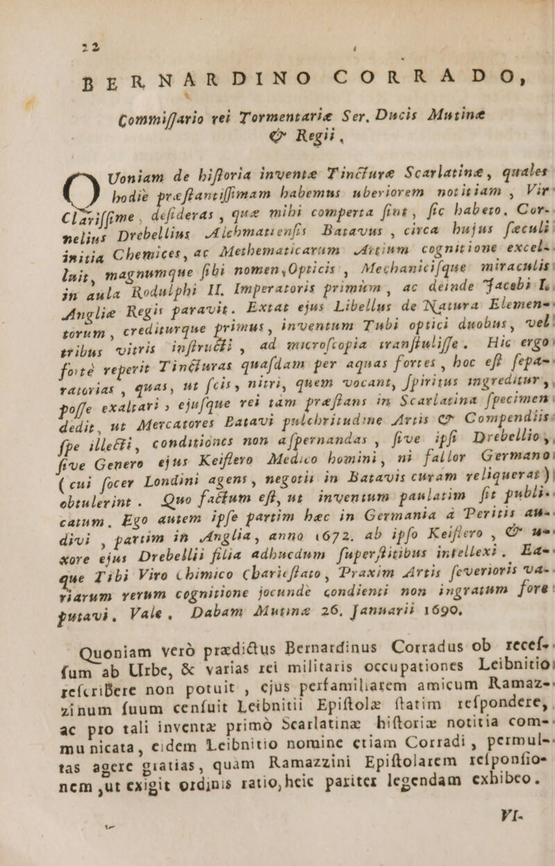 t4 BERNARDINO CORRA DO, * Commiffario vei Tormentarie Ser, Ducis Mutin €Q* Regii, Uoniam de bifloria invemie Tinciure Scarlatine , quales bodie preflantiffmam babemus: uberiorem. notisiam , Vir: CIzviffime , defideras , qua mibi comperta fint, fic babeo, Core. nelijus Drebellins | A icbmanienfis: Baravus , circa. bujus feculi initia Chemices, ac Metbematicarum: JAitinm. cognitione excel«. magnumque fibi nomen,Opricis: ,| Mechanicifque mirachlis: in aula Rodulphi II. Imper atovis primiem , 4c deinde facab? T. Anglie Regis paravit. Extat ejus Libellus de Natura. Elemene: tovum , crediturque Mp inventum Tubi optici duobus, vel! gibus viris dnffruébi , ad wucroftopia wran[iuliffe. Hic ergo) foe reperit T inéiuras quafdam per aqnas fortes , boc eft. fepa- nt fcis , nitri, quem vocant, fpiritus ingreditur y, ufque vei tàm preflans in. Scavlatina fgecimen : Compendiis: lait, r4tovias , QUAS, pole exalrari » ej dedit, ut Mevcatores. bata pslchbriiudime. Aviis C fpe. illeti, conditiones non a[pernandas , five. ipfi Drebellio ,, five Genero ejus Keiflero Medico bomini, mi fallor Germano: (eui focer Londini agen: , negoti in Batavis cuvam veliquerai)| oebiulevint .. Quo factum efl, ut. in'venium. paulatim fit publi. cam, Ego autem ipfe partim bac in Germania à Peritis au. divi , paviim in Anglia, anno (672, ab ipfo Keiflero , (* oue «ore ejus Drebellii filia adbucdum | fuper Bitibus intellexi ,| Ea: ue Tibi Viro &amp;bimico Cbaricflato , Praxim Artis feverioris vU4- . riarum verum cognitione jocunde condienii nom ingratum fore : psvi. Vale, Dabam J4utine 26, Jannarii 1690, uoniam veró przdidus Bernardinus Corradus ob recef. fum ab Urbe, &amp; varias rei militaris occupationes Leibnitio: zeícrilere non potuit , ejus perfamiliarem amicum Ramaze-: zinum fuum cenfíuit Leibnitii Epiftole ftatim | refpondere, , ac pro tali inventz primó Scarlatinz hiítorie notitia coms: mu nicata, cidem Lcibnitio nomine ctiam Corradi , permule: tas agere giatias, quam Ramazzini Epiftolarem reíponfios ncm ,ut cxigit ordinis ratio, heic pariter legendam exbibco. VI-