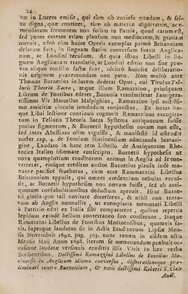 EI Ur Ld mw in Lucem emifit, qui tiim ob curiofa quedam , &amp; fci- tu digna,quz continet, tüm ob mátcri» dignitatem, ac e- mendatum fermonem non folüm in Patria, quod rarumeft, - fed penes exteros etiam. plaufum non mediocrem, &amp; gratiam. ineruit , adcó ciim hujus Operis exemplar primó Britanniam delatum fuit, in lingnam ftatim converfum fuerit Anglica- nam, ac Londini recufum, ^ At quia (tius Libelli in Ilia- guam Anglicanam translatio, ac Londini editio non fine pre- vio aliquo confilio fa&amp;e funt, idcircó hujuíce deliberatio- nis originem pratereundam non puto. Non multó ante Thomas Burnetiüs in lucem dederat Opus., cui Titulus Ze/- Iyris Theoria Sacra , atque illum Ramazzino, priufquam Librum de Fontibus ederet , Bononia tranímiferat Famigera- tiffimus Vir Marcellus Malpighius, Ramazzino ipfi arctiffi- mo amicitie vinculo jamdudum copnjun&amp;us, Ex hujus ita- que Libri ledione contiauo cognovit Ramazzinus excozitas tum in Telluris Theoria Sacra Syítema antiquorum fuiffe potius figmentum, &amp; Burnetii hypothefím novam non effe, fed inter Abefflinos olim viguiffe, &amp; manifeflé id oftendit nofter cap. 4. de Fontium Mutinenfium admiranda Scaturi- gine, Laudato in hanc rem Libello de Antiquorum Rhe- torica Italico idiomate conícripto, Burnetii bypothefis ut nova quamplurium eruditorum animos in Anglia ad fe cone verterat, ejufque «reditus auctor Burnetius plaufu indé ma- nante pacificé fruebatur , cüm «ecce. Rammazzini Libellus Hrittanniam appulit, qui omnes credentium nebulas excuf- fit, ac Burnetii bypothefíim non novam fuiffe, fed ab anti- quorum confabulationibus dedu&amp;um aperuit. Hinc Burne- tii glotia:pro tali novitate decreícens, &amp; nihil non tenta- tum ab Anglis nonnullis , ut exemplaria memorati Libelli à Patritio editi ex Italia fibi compararent , quibus repertis lepidum exindé bellum «onterraneo fuo confarunt . itaque Ramazzini Libellus de Fontibus Mutinenfibus, quamvis fa- tis, fuperque laudatus fit in Actis Eruditorum Lipfie Men- fis Novembris 1692, pag. 505. nunc tamen in ciídem actis Meníis Maij Anno 1698, iterum fe memorandum prebuit oc- cafione laudate verfionis eruditis illis Viris in hzc verba Scribentibus, Deéiffimi Ramazzini Libellus de Fontibus Mu- zinernfis in. Anglicum. idioma. converfus , differt ationeque gne Lminari contra Burnettium , € notis decPif/mi Roberti S. Claic Andr,