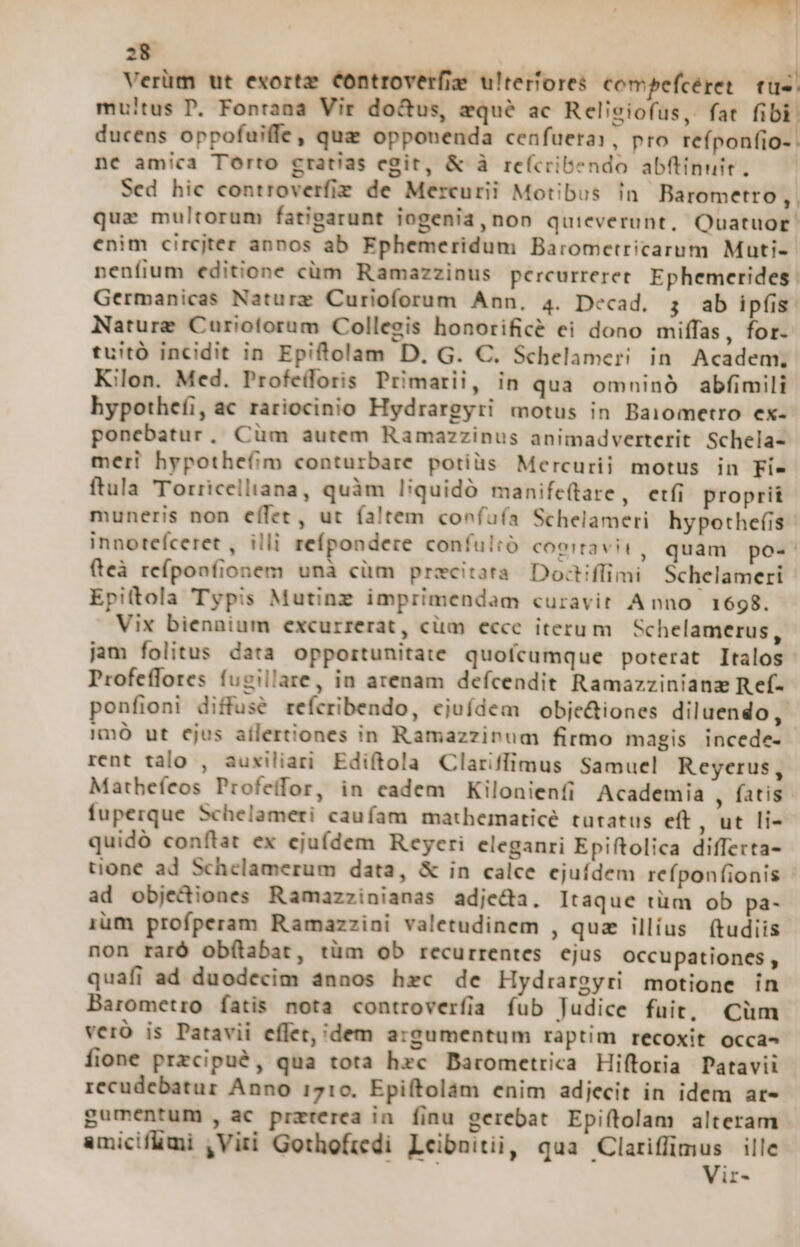 Verüm ut exortz Controverfis ulterfores compefcéret. tuc. mu!tus P, Fontana Vir do&amp;us, aqué ac Religiofus, fat fibi. ducens oppofuiffe, que opponenda cenfuera:, pro refponfio- . nc amica Torto gratias egit, &amp; à refcribendo ab(tinuit. —— Sed hic controverfie de Mercurii Motibus in Barometro, quz multorum fatigarunt iogenia, non quieverunt, Quatuor. enim circjter annos ab Ephemeridum Baromcetricarum Muti- neníium editione cüm Ramazzinus percurreret. Ephemerides: Germanicas Naturz Curioforum Ann, 4. Decad. 3 ab ipfis Nature Curioforum Collegis honorifice ei dono miffas, for- tuitó incidit in Epiftolam D, G. C. Schelameri in Academ, Kilon. Med. Profeiloris Primarii, in qua omninó abfimili hypotheíi, ac rariocinio Hydrargyri motus in Baiometro ex- ponebatur, Cüm autem Ramazzinus animadverterit Schela- meri hypothefim conturbare potiüs Mercurii motus in Fie ftula Torricelliana, quàm liquidó manifeüare, etfi proprii muneris non effet, ut faltem coefuía Schelameri hypothefis- innoteíceret , illi refpondere confultó cogitavi, quam po« fteà reíponfionem unà cüm precitora. Doctiffimi Schelameri Epitola Typis Mutinz imprimendam curavit Anno 1698. Vix biennium excurrerat, cüm ecce iterum Schelamerus, jam folitus data opportunitate quofcumque poterat Italos Profefflores fugillare, in arenam defcendit Ramazzinianz R ef- ponfioni diffusé refcribendo, ejufdem obje&amp;iones diluendo, 1mó ut ejus ailertiones in Ramazzinum firmo magis incede- rent talo , auxiliari Ediftola Clariíffimus Samuel Reyerus, Mathefeos Profeffor, in eadem Kilonienfi Academia , fatis fuperque Schelameri caufam mathematicé tutatus eft , ut li- quidó conftat ex ejufdem Reyeri eleganri Epiftolica differta- tione ad Schelamerum data, &amp; in calce ejuídem refponfionis ad objediones Ramazzinianas adje&amp;a. Itaque tüm ob pa- rum profperam Ramazzini valetudinem , qua illius ftudiis non raró obítabat, tüm ob recurrentes ejus occupationes, quafi ad duodecim annos hrc de Hydiarzyri motione in Barometro fatis nota controverfia fub Judice fuit, Cüm veró is Patavii effet, dem argumentum raptim recoxit occa- fione przcipué, qua tota hzc Darometrica Hiftoria Patavii recudebatur Anno 1710. Epiftolám enim adjecit in idem ar- gumentum , ac praterea in finu gerebat Epiítolam alteram amicifümi , Viti Gothofredi Leibnitii, qua Clariffimus ille EC Vir-