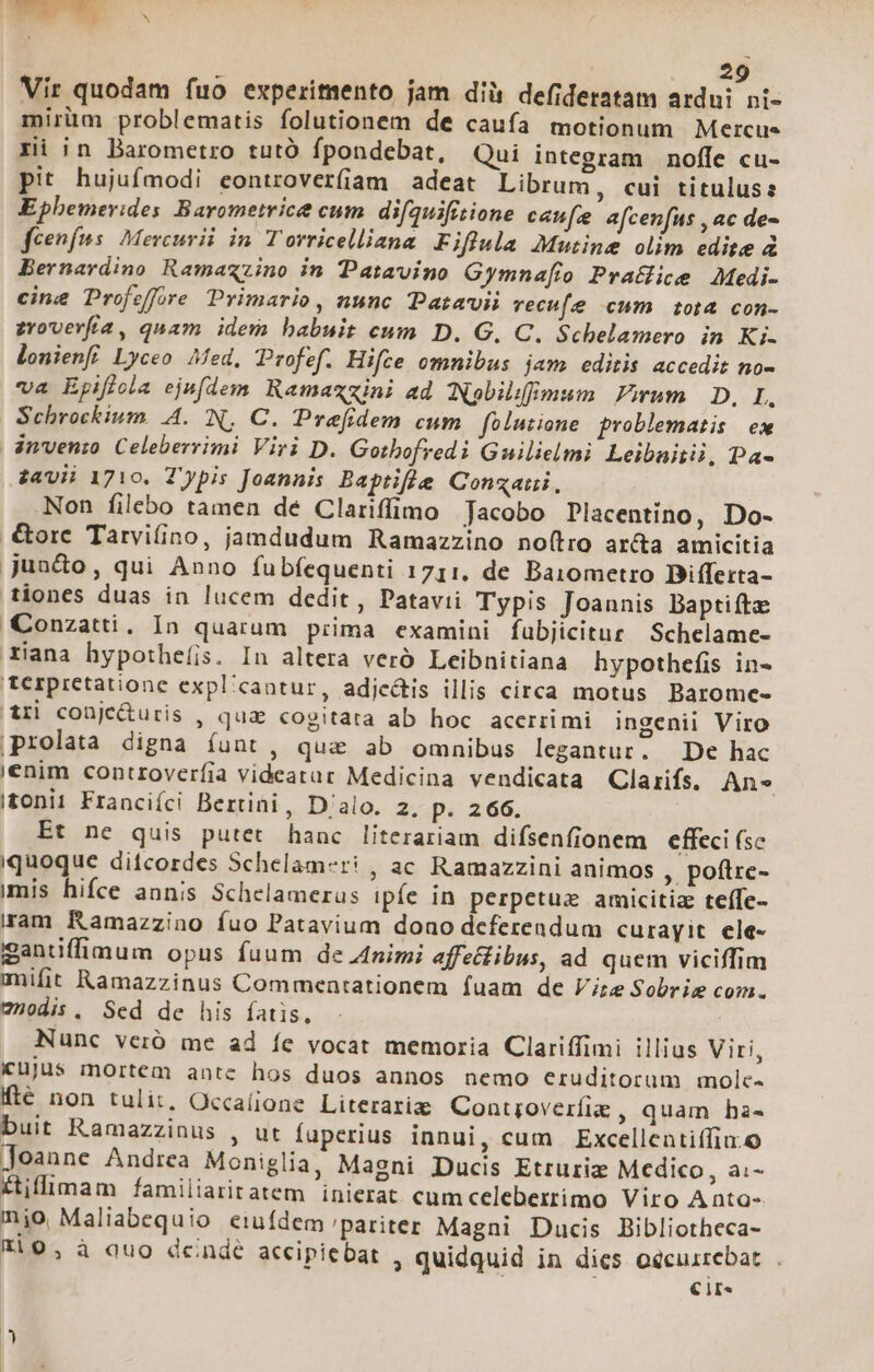 Vir quodam fuo experimento jam dià defideratam ardui ni- mirüm problematis folutionem de caufa motionum Mercue ri in Barometro tutó fpondebat, Qui integram | noffe cu- pit hujufmodi eontrover(iam adeat Librum, cui titulus: Ephemerides Barometrice cum. difquifitione can[e afcenfus , ac de- feenfns. Mercurii in Torricelliazna Fiflula Mutine olim edite 4 Bernardino Ramaxzino in Patavino Gymna[to PraHice Medi- cine Profeffore Primario, nunc Paravii vecufe cum tota con- zroverfía, quam idem babuit cum D. G,. C. Schelamero in Ki. lonienfi Lyceo fed, Profef. Hifce omnibus jam editis accedit no- va Epiffola ejefdem Ramaxzini ad Nobilfimum. Pirum | D, L, | Schrockium. A.N, C. Prefidem cum foluiione problematis ex invenio Celeberrimi Viri D. Gothofredi Guilielmi Leibaitii, Da- £avii 1710. Typis Joannis Baptifle Conzaiii. Non filebo tamen de Clariffimo Jacobo Placentino, Do- .€&amp;orc Tarvifino, jamdudum Ramazzino no(tro ar&amp;a amicitia juado, qui Anno fubfequenti 1711, de Baiometro Bifferta- tiones duas in lucem dedit , Patavii Typis Joannis Baptifta Conzatti, In quarum piima examini fubjicitur Schelame- rxiana hypotheíis. In altera veró Leibnitiana hypothefis in- terpretatione expl'cantur, adjc&amp;is illis circa motus Barome- a4ri conje&amp;uris , qua cogitata ab hoc acerrimi ingenii Viro prolata digna íunt, qua ab omnibus legantur. De hac enim controveríia videatar Medicina vendicata Clarifs. An» tonii Franciíci Bertini, D'alo. 2, p. 266. Et ne quis putet hanc literariam difsenfionem effeci (se quoque ditcordes Schelam-ri , ac Ramazzini animos , poftre- imis hifce annis Schelamerus ipíe in perpetuz amicitia teífe- am Ramazzino íuo Patavium dono deferendum curayit. ele- ganüffimum opus fuum de Animi affeflibus, ad quem viciffim milit Ramazzinus Commentationem fuam de Vire Sobrie com. 7nodis , Sed de his fatis, Nunc verió me ad fe vocat memoria Clariffimi illius Viri, iujus mortem antc hos duos annos nemo eruditorum molc- fté non tulit, Occa(ione Literariae Contjoverífie , quam ha« buit Ramazzinus , ut fuperius innui, cum Excellentiffia.o Joanne Andrea Moniglia, Magni Ducis Etruriz Medico, a- Hillimam familiaritatem inierat cumceleberrimo Viro Aata- nio Maliabequio eiuídem pariter Magni Ducis Bibliotheca- Fl0, à auo dcindé accipiebat , quidquid in dies oecuirrebat. . Cir