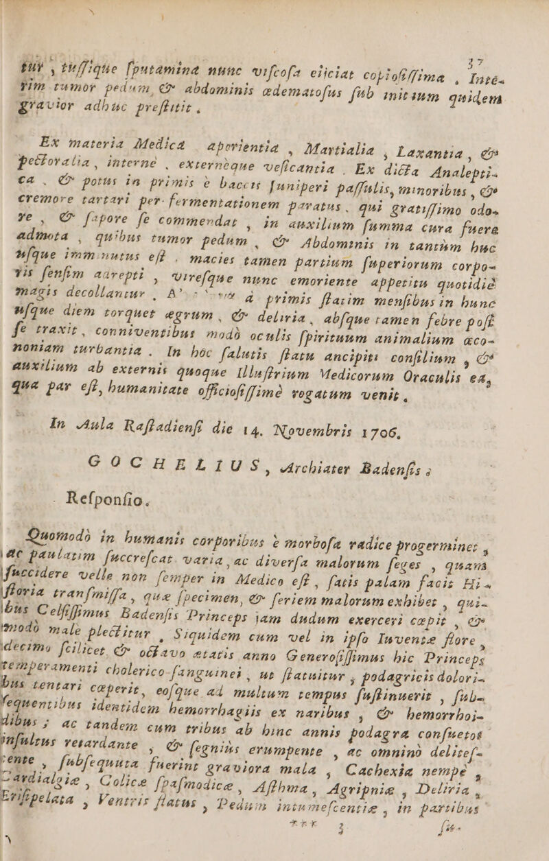 T : E 27 fur, ti/figte foutamina nunc Vifcofa eiiciat copiofiffimae , Inge. yim twmor pedum, €&amp; abdominis edematofus f*5 initium qaidem gravior adbuc preffitit, Ex maria Medica | apwientia , Mawtialia ; Lexantia , e pecfovalia, intevne , externeéque velicantia , Ex diffa Znalepti- ca. (7 potus in primis e baccis [nniperi paffntis, minoribus , cae eremore tavtari per-fermentationem paratus. qui evatiJimo odos Ye , € fspove fe commendat , in auxilium fumma curva fueva admeta , quibus tumor pedum , C Abdominis in tantmm buc [que ivm.nutus eld... macies tamen partium fnperiorum corpo- yis fenfim aarvepti , Uirefaue nmnc. emoriente appetita. quotidié magis decollaniur , A 5 vy 4 primis flaiim menfibus in bunc M[que diem torquet egrum , e deliria, abfque ramen febre poft e trAXit , conniventibus mod) ocnlis fpiritaum animalium aco- noniam iuvbantia . In bóc falutis. flatu ancipiti confilium ,€ auxilium ab externis quoque llinflrinm Medicorum Oracalis e4, que par efg, bumanitate officiofifimà vogatum venis, In Aula Raffadienfi die 14. Novembris 1706, GOCHELIUS, .rchiater Badenfis ; . Refponfio. DO notaod? in bumanis corporibus e morbofa vadice progermine: , Mte paularim fuccre[cat varia, ac diverfa malorum feges |, guam fccidere velle non femper in. Medico eff , fatis palam facis Hi. Moria tranfmiffa , q«&amp; [pecimen, €» [vriem malorum exhiber , qui- Its. Celfeffimus Baden[is Princeps jam dudum exercesi exp , ew imodó male plectitur , Siquidem cum vel in ipfa Invente fore , ideeima fcilicet. &amp;&amp; otfavo &amp;tatis anno G enero(iffimus bic Princeps te mperamenti cholerico fanguinei , ut. [latuitur , podagrieis dolori bus tentari ceperit, eofaue ad multum tempus. fuflinuerit , fub- fequentibus Ideatidem hemorrhagiis ex navibus , C» bemorrhoj- dibus ; ac tandem cum tribus 4b binc annis podagra confuetot mn[nizms vetardante ;. € (egenis erumpente , 4c omnino deliref- rente , fnbfequuta fuerint graviora mala , Cachexia nempe , Cardialoie , Golice [pafmodice , Aflhma, Agvipnie , Deliria , Erifipelata , Ventris flatus , Pedum intu mefcentie , in partibus ' 4Rk j f£ IY