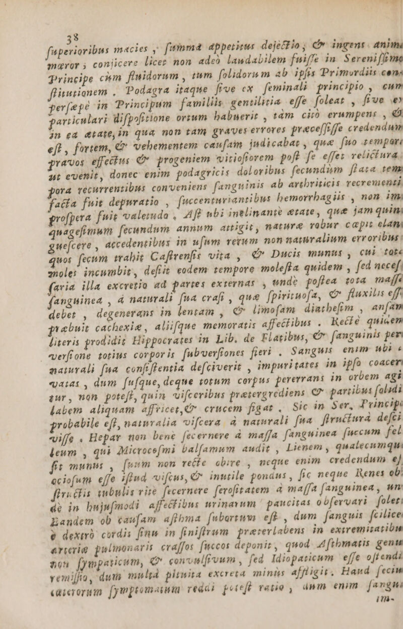 8 fuperiaribus macies y. fuinm&amp; dpperirus dejéffio ; c ingens. anim maror ; conjicere licer non ade) laudabilem fuiffe in. Serenifftme Principe cm flnidorum , tum. folidorum ab ipfis Primurdiis cen: inutiomem , Podagra itaque [ive ex. feminali principio , cun perfepé in Principum familiis. gentilitia effe foleat , five e particulari lifpofitione ortum habuerit , tám ciió erumpens , € jn ea &amp;tatejin qua mon tam graves evroves prece[frffe credendum eft , fortem, &amp; vehementem. caufain judicabat , que fuo zempari pravos. effectus Q* progeniem «vitiofiorem pofb fe effez velictura. at evenit, donec enim. podagricis doloribus fecundi [lata temm ora vécurrenzibus conveniens fanguinis ab avibriticis recrenienti. aca fuit depnratio , fuccenturiantibus bemorrbagiis , non im propera fuit valemda , Aff nbi intlinanie etate, que jam quini quagefimum fecundum. annm amigit, nature vobur capit eam guefcere , accedentibus in ufum. verum non namralium erroribis : quos. fecum mabit Caffvenfis vita ,| € Ducis munus , cui taot« qnoles incumbit, defit eodem tempore molefla quidem , fed necef. feria illa excretio ad paries externas, ende pofiea to14 majf fanguinea , 4 naturali fna craft , que. [pirituofa, (e fluxilis eff delet , degenerans in lentam , C^ limofam diatbefim , an[am vebuit cachexie , aliifque memoratis affeclibus . Keéié quiwem liter is prodidit Hippocrates in Lib. de Flatibus, €&amp;* fanguinis pe vyerfrone totius corpor is [nb vevfiones fieri . Sanguis enim ubi « naturali faa. confiffentia de[civerit , impuritates in ipíó coacem «aiat , dum. [ufque,deque totum corpus pererrani in orbem agi qur, non. potefl, quin. uifceribus pretergvediens CP partibus foladi labem. aliquam affricet, C crucem figat Sic in Ser, Principe robabile eff, naturalia vifcera à naturali [na firnécturáa defci iffe. Hepar ten bené [ecernere 4 maffa fanguinea [uccum fet leum , qui AMicrocefmi balfamum audit , Lienem , qualecumque: fit munis , fusi nom vete. obire , neque enim. credendum e] eciofum effe ifiud vifcus, Q* inutile ponáus , fic neque. Renes oU! fixi ctis mbulis vire. fecerneve ferofitatem. à maffa fanguinea, um de in hujufmodi ajfeclibns wrinavum paucitas obfervari folet: Eandem ob caufam aflbma [ubartum eff , dum fanguis. fcilice v dexirb cordis finm. in finiffrum. preteviabens in exivemizatibm erii pulmonary crajfos [uccos deponit, quod .4[tbmatis gen ton fympaticum, Q* convnlfivum , fed Idiopaticum effe o[f endi vemijio, dui) mult pimita. excreta minis affligit, Hand. fecim caierorum. fymptomaium redes pel reno , dmm emm [argmi ir-