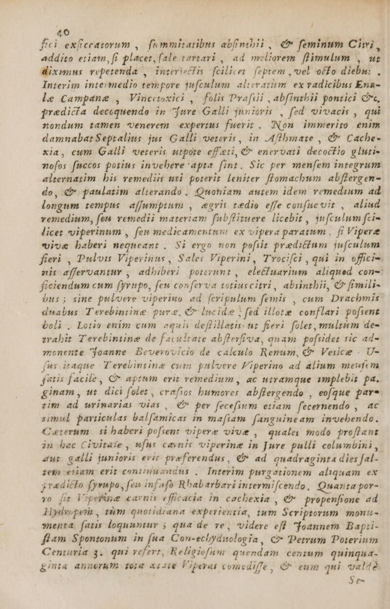 fei exffccatovum ,— [o mmiratibus abfmibii , € feminum Ciwi, addito eriatn, f£ placet, (ale tovtavi , ad meliorem flimulum , wt dixumnus repetenda ,/ interiecIis fcilicet. (optem vel offo diebm: , Interim intevmedio tempore qufculum. alieratism. ex radicibus Ena- le Campane , Vincetoxici ,— folis Pvafsii , abfintbii pontici Cc, predicía decoquendo in ure Galli junioris , fed vivacis , qui nondum tamen venerem expertus fuerit . [Non immerito enim damnabatSeptalius jus. Galli veteris, in .Aflbmate , &amp; Cache- xia, cum Galli veteris utpote effeti, €&amp;* enervati decocfio gluti« vofos fuccos potius invebere apta fint. Sic per menfem integrum alternatim. bis vemediis nti poterit. leniter flomacbum. abflergen- do, C paulatim alterando . Quoniam autem idem remedium ad. longum tempus affumptum , egeris tedio effe confue vit , aliud vemedium, feu vemedii materiam fubflizuere licebit , jufculum fzi- licet viperinum , fen medicamentum ex vipera paratum , fi Vipere vive baberi nequeant , Si ergo mon pofiit preditium iufculum fieri , Puloim Viperinus , Sales Viperini, Trocifci , qui in offici». nis afferuantuv , adbibevi portvunt , eletfuavium aliqued con-: ficiendum cum fyrupo, fen conferva totiuscitri , absintbii, € fimili- bus; sine pulvere viperimo ad [cripnlum femis , cum. Dracbmis: duabus Terebiniine pure, C* lncide ; fed illote conflari pofrent boli . Lotio enim cum equis deflillatis ut fieri. folet, multim de- zahit Terebintine de f axultate abflevfioa, quam pofsidez sic ad- monente $foanne / Beverovicio de calculo Renum, € Vesice . U- [us itaque. T erebimtine cum pulvere Fiperino ad alium meufem fetis facile , C aptum erit vemedium , ac utramque ymplebis pa. ginam , ut. dici folet , crafios bumoves: abflergendo , eofgue pare zim ad wrimarias Oias , € per fecefium eiiam fecernendo ,. ac simul particulas balfamicas im ma[iam. fanguineam invebendo. Ceterum $i baberi po[sent vipere viue , quales modo proflant in bac Civitase , ufus cavnis viperine in Jure pulli colwmbini,. zur galli junioris evit pyeferendus, €» ad quadraginta dies fal- rem enam erit contnucndus . Interim purgationem aliquam ex 3raditfo fyvupo, fen infafo Rbabarbari intermi[cendo, Quarta por- vo [fit VipeWme caruis efficacia in cachexia , et propenfione ad llydvopesa , tám quotidiana experientia, tum Scriptorum monii- »nejta. fatis loquuntur 5 qua de ve, videre efl. foanner Bapii- flam Spontonum in (ua. Con-echydiologia, C? Detrum Doterium Centuria 3. qui refert, Religiofum quendam centum quinqua- &amp;inta annorum fora Aiii€ Viperas coucdiffe, C^ eum qui valté $e-