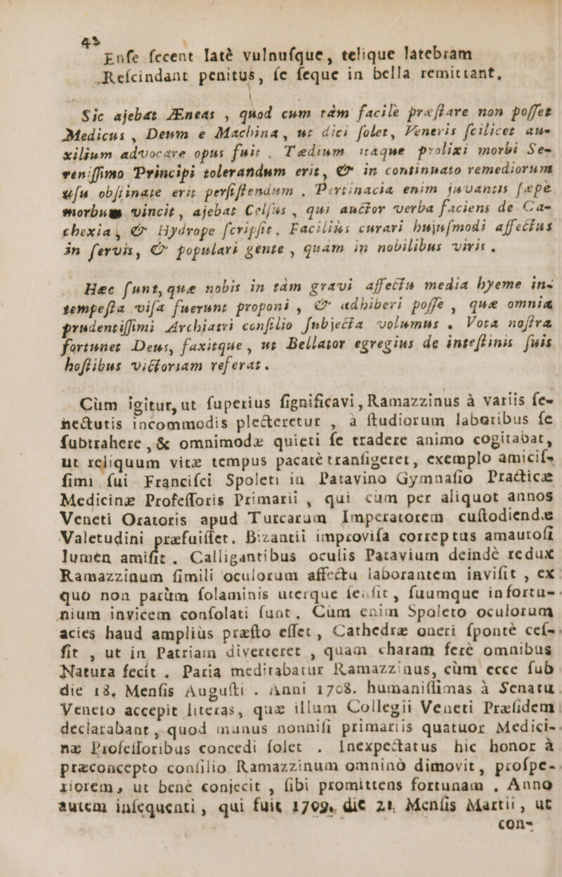 » : Enfe fecent laté vulnufque, telique latebiam Refcindant penitus, (c feque in bella remittant,  | Sic ajebat JEneas , quod cum tdm facile prefPave non poffet Medicus , Dewm e Machina , wt dici folet, Veneris fcilicet. aue xiliwm advocare opus fw. Tedium. itaque piolixi morbi Se- veniffimo Principi tolerandum erit, € in continpato remediorum [n ob[iinaie eri perftflendwm , Peviinacia enim. jwuanis [«pe morbum vincit, ajebat Cel(us , qui anctor verba faciens de Cae cbexia, € Hydrope fcripfit, Facilis curari bujs[modi affectus jn ferui, C populari gente , quam in nobilibus viris . Hec funt, que nobis in tàm gravi. afretin media byeme in- fempefja ifa fuerunt proponi , € adbiberi poffe, que omnia prodentiffimi: Avchiatvi confilio [nbjecfa volumus . Vota nofira fortunes Deus, faxitque , wt. Bellator egregius de inteflinis. fuis hofüibus vicforiam vef erat . Cüm igitur, ut fuperius fignificavi , Ramazzinus à variis few he&amp;utis incommodis ple&amp;eretur , à ftudiorum labaribus fe fubtrahere ,&amp; omnimoda quieti fe tradere animo cogitabat, ut reliquum vitz tempus pacaté tranfigeret, exemplo amicifs fimi fui Francifci Spoleti in Patavino Gymnafio Practica Medicine Profefforis Primarii , qui cum per aliquot annos Veneti Oratoris apud Turcarum Imperatorem cuítodiend.e Valetudini prafuiílet. Bizantii impzovifa correptus amautofi lumen amifit . Calligantibus oculis Patavium deindé redux Ramazzinum fimili oculorum affectu laborantem invifit , ex: quo nona parüm folaminis uterque íesfic, fuumque inforta- nium invicem «onfolati funt, Cum enim Spaleto oculorum acies haud amplius prafto effet, Cathedrz oneri fponté ceí- fit , ut in Patriam diverteret , quam charam feré omnibus Natura fecit . Paria meditabatur Ramazz'/nus, cüm ecce fub die 18, Menfis Augu(ti . &amp;nni 1768. humani(limas à Senatu . Veneto accepit litecas, quz illam Collegii Veneti Prafidem declarabant , quod inuaus nonnifi primariis quatuor Medici-. nz Pioícloribus concedi folet . 1nexpectatus hic honor à pr&amp;coacepto coníilio Ramazzinum omnino dimovit, profpe-. riorem , ut bené conjecit , fibi promittens fortunam , Anno auiem inícquenti , qui fuit 1799, di€ 21. Menlis Martii , ut con-