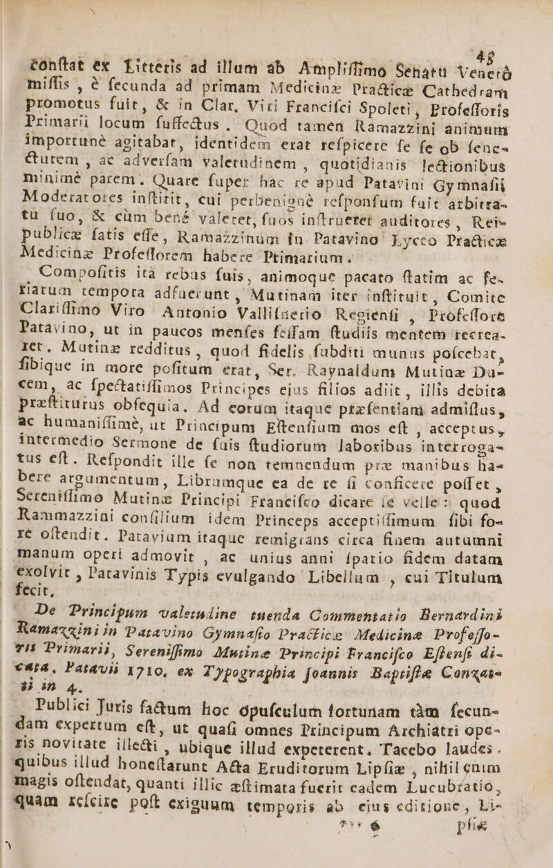 4$ éonítat ex. fitteris ad illum ab Ampliffimo Senatu LN miffis , € fecunda ad primam Medicine Pra&amp;ice Cathedram promotus fuit, &amp; in Clar, Viri Francifci Spoleti, Profefforís Primarii locum fuffe&amp;us , Quod tamen Ramazzini anitüum importuné agitabat, identidem erat refpicerc fe fe ob (enc« Curem , ac adverfíam valetudinem , quotidianis le&amp;tionibus minimé parem, Quare fuper hac rc apud Patavini Gy mnafii Moodeiato:es inftitit, cui perbenioné refponfum fait arbitra tu fuo, &amp; cüm bené valeret, fuos in/trüetet auditores , Rei» publice fatis effe, Ramazzinum in Patavino Lycco Pra&amp;ica Medicinz Profeflorem habere Ptimarium. Compofitis ità rebus fuis, animoque pacato ftatim ac fe. flarum tempora adfuerunt , Mutinam iter inftituit, Comite Clariffimo Viro Antonio Vallifzerio Reoienfi , Profcffoce Patavino, ut in paucos menfes fciam (tudiis mentem tecrea- ict. Mutinz redditus , quod fidelis fubditi munus poícebat, fibique in more pofitum erat, Ser. Raynaldum Mutinz Du- cem, ac fpectatiffimos Principes ejus filios adiit, illis debita praftiturus obfequia. Ad eorum itaque prtafentiam admiflus, ac humaniffime, ut Priacipum Eítenfium mos eft , acceptus, intermedio Sermone de fais ftudiorum laboribus interroga- tus eft. Refpondit ille fe non temnendum pre manibus ha« bere argumentum, Librumque ea de te íi conficere poffet, Sereniffimo Matin Principi Francifco dicare íe velle T qued Rammazzini confilium idem Princeps acceptiffimum | fibi fo- re oftendit. Pataviam itaque remigrans circa finem autumni manum operi admovit , ac unius anui fpatio fidem datam exolvit , Patavinis Typis evulgando Libellum , €ui Titulum fecit, De Principum «valeindine suenda Commentatio Bernavdiai Ramazziniin Patavino Gymnafio Practice! Medicine Prof'ejfo - 7H Primarii, Sereniffimo Muiine Principi Francifco Eflenfe di- v*ia, Patavii 1710, ex Typographia Joannis Baptifle Conte $i in 4. ! Publici Juris faà&amp;um hoc opufeulurm fortunam tàm fecun- dam expertum e(t, ut quaíi omncs Principum Archiátri opc- ris novitate iile&amp;i , ubique illud expeterent. Tacebo laudes. magis oftendat, quanti illic zftimata fuerit cadem Lucub;atio, quam rcícire poft cxisuum temporis ab ejus editione , Li- : T$ phe