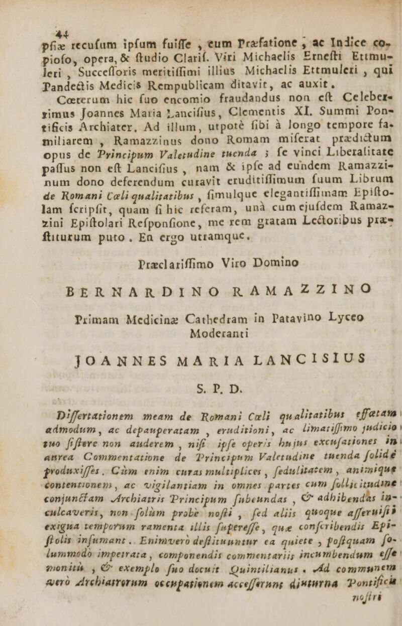 UUTNURORRE 1 441 px recufum ipfum fuiffe , eum Prafatione , ac Indice co. piofo, opera, &amp; ftudio Clarif. Viri Michaelis Ernefti Ettmu- leri , Succefloris meritiffimi illius Michaclis Ettmuleri , qui Pande&amp;is Medicis Rempublicam ditavit, ac auxit, Ceterum hic fuo encomio fraudandus non e(t Celeber- ximus Joannes Maria Lancifius, Clementis XI. Summi Pon- tificis Archiater, Ad illum, utpoté fibi à longo tempore fa. miliaeem , Ramazzinus dono Romam miferat praedictum opus de Pyincipum Valerudine tuenda 5 fe vinci Liberalitate patus non eft Lancifius 1 nam &amp; ipfe ad cundem Ramazzis num dono deferendum curavit eruditiffimum fuum Librum de Romani Cali qualitatibus , fimulque elegantiffimam Epifto- lam fcripfit, quam fi hic referam, unà cum ejufdem Ramaz- zini Epiftolari Refponfione, me rem gratam Lce&amp;toribus pra ftiturum puto, En ergo utramque. Preclariffimo Viro Domino BERNARDINO RAMAZZINO Primam Medicine Cathedram in Patavino Lyceo Moderanti JOANNES MARIA LANCISIUS S. P. D. Differtationem. meam de. Romani Cali qualitatibus effatam admodum , ac depawperatam , eruditioni, ac. limari[fimo jndicio i suo fiflere non. auderem , nifi. ipfe operis. hnjns excufationes in anrea Commentatione de. Principsm Valetadine tuenda folidé groduxiffes | Cim enim curas multiplices , fedulitatem , animique. éontentionem , ac vigilantiam in omnes parres cum follic itnamme : conjunéfam JArcbiasr is Principum [ubeundas , C adhibend^s im-: cnicaveris, non.folàm probe mofli , fed aliis quoque afferuifi à exigna temporuin vamenia illis. [npereffe, quee confcribendis Epi- fi otis infumant .. Enimvero deflitunntnr ea. quiete , poflquam fo-- ium modo impeirata , componendis commentarii; incumbendum «fe mons e exemplo fuo docuit Quintilianus « eÁd commmnera «eró ddrchiasrerum. occhpasienem accefernng djmtirha. Pontifici: nofiri