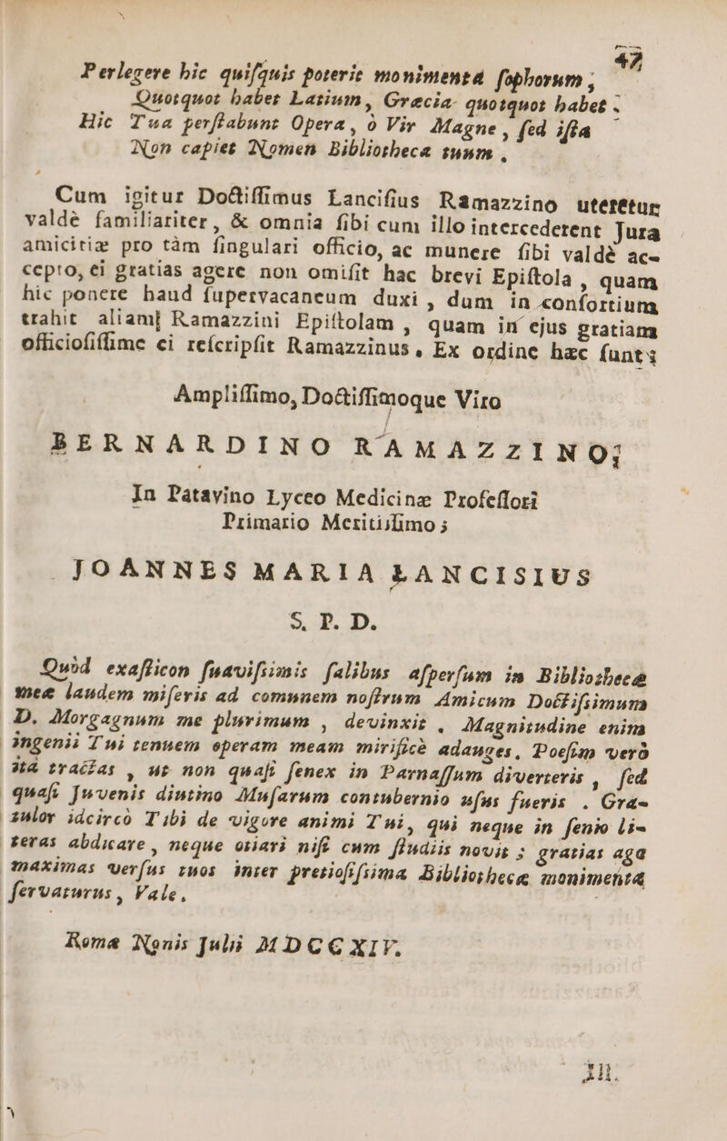 M—— Perlegere bic quifauis poterie monimenta fophornm ; Quotquot babet Latium, Grecia. quotquot babet . Hic Tua perflabunt Opera, o Vir 4Magne , fed ifia Non capiet Nomen Bibliotheca sunm , Cum isitur Do&amp;iffimus Lancifius Ramazzino utetetur valde familiariter, &amp; omnia fibi cum illo intercedetent Jura amicitiz pro tàm fingulari officio, ac munere (ibi valdé ac« cepto, ei gratias agere non omifit hac brevi Epiftola , quam hic poaere. haud fupervacaneum duxi , dum in «onfortiung uahit aliam] Ramazzini Epiftolam , quam in ejus gratiam ofliciofifime ci reícripfit Ramazzinus, Ex ordine hac (unt; Ampliffimo, Do&amp;iffimoque Viro BERNARDINO RAMAZZINO; In Patavino Lyceo Medicinz Profeffori Primario Meritijifimo ; JOANNES MARIA LANCISIUS $. T. D. Quid exafficon fuavifiimis falibus afperfam im Bibliozbec | Wiee laudem mifevis ad. comnnem noflyvum. Amicum Doéfifiimun D. AMMorgagnum me plsvimum , devinxiz , JMagnitwsdine enim angenii T ni tenuem operam meam mirifpà adauges, Poefim vero 84 rais , up non quaj fenex in Parnaffum diverteris ,. fed quaft Juvenis diutino Mufarum contubernio afus fueris . Gra- 3Hlov idcircó Tibi de vigore animi Ti, qui neque in fenio li- Reras abdicare , neque oiari nifi cwm. fludiis novis 3 gratias aga maximas Verfus rmos ier pretiofrfisma, Biblioibeee monimenta fervaturus , Vale, | , Rema Nonis Jui MDCC XIF.