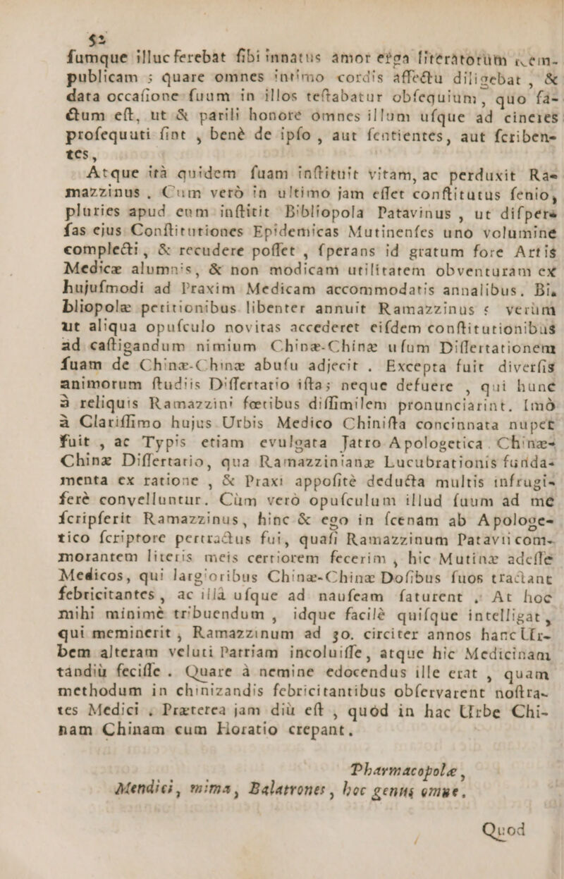 X fumque illucferebat fibi innatus amor e?ga [iteratorüm i em- publicam ; quare omnes inr'mo cordis affe&amp;u diligebat , &amp; data occafione fuum in illos tetabatur obfequium, quo fa-. &amp;um e(t, ut &amp; parili honoré omnes illum ufque ad cineies: profequuti (int , bené de ipfo , aut fcntientes, aut fcriben- tes, Atque ità quidem fuam in(tituit vitam, ac perduxit Rae mazzinus, Cum vero in ultimo jam effet conftitutus fenio, pluries apud eum in(titit Bibliopola Patavinus , ut difpere fas ejus Conítitutiones Epidemicas Mutinenfes uno volumine comple&amp;i, &amp; recudere poffet , fperans id gratum fore Artis Medicz alumnis, &amp; non modicam utilitatem obventuram ex hujufmodi ad Praxim | Medicam accommodatis annalibus. Bi, bliopolae petitionibus. libenter annuit Ramazzinus « verüm ut aliqua opuículo novitas accederet eifdem conftitutionibus ad caítigandum nimium Chipa-Chiínz ufum Dilfertationem fuam de Chinz-Chinz abufu adjecit .. Excepta fuit diverfis animorum ftudiis Differtatio ifta; neque defuere , qui hune à reliquis Ramazzin! feetibus diffimilem pronunciarint. [mà à Clariffimo hujus Urbis Medico Chinifta concinnata nupet fuit , ac Typis etiam evulgata Jatro Apologetica . Chinz- Chinz Diflertatio, qua Ramazzinianz Lucubrationis fudda- menta cx ratione , &amp; Praxi appofité deducta multis infrugis feré convelluntur. Cüm vero opufículum illud fuum ad mé Ícripferit Ramazzinus, hinc &amp; ego in (cenam ab Apologe- tico Ícriptore periradus fui, quafi Ramazzinum Datavti com-. morantem literis meis certiorem fecerim , hic Mutinz adceífe Medicos, qui largioribus Ching-Chinz Dofibus fuos tractant febricitantes , ac illà ufque ad. naufeam faturent , At hoc mihi minimé tribuendum , idque facilé quifque intelligat , qui meminerit, Ramazzinum ad 50. circiter annos hanclfir- bem alteram veluti Patriam incoluiffe, atque hic Medicinam tándiü fecifle . Quare à nemine edocendus ille erat , quam methodum in chinizandis febricitantibus obíervarent noflra tes. Medici , Praterea jam diü e(t , quód in hac Urbe Chi- nam Chinam cum Horatio crepant, Pharmacopole , Mendici, mima, Balatrones , boc genmi omue. Quod