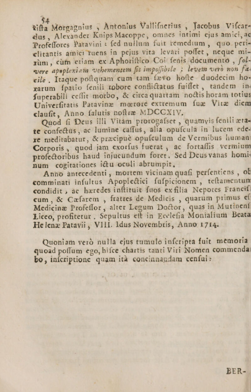 hs ' L ufa Morgagnius , Ántonius Vallifaerius , Tacobus Vifcar- dus, Alexander Knips Macoppe, omnes intimi cjus amici, ac Profeffores Patavini : fed nullum fuit rémedium ,. quo peri- clitantis amici ruens 7n pejus vita levari poffet, neque mi- rüm, cüfn etiam ex Aphoriftico Coi. fenis documento , fol- «vere apeplexiain Uebementem [it impoffibile 5 levein vero non fa. cile , Itaque poftquam cum tam (evo hofte duodecim ho- xarum Ípatio fenili tobore confli&amp;atus fuiffet , tandem in- fuperabili cefIit morbo, &amp; circa quartam nodis horám totius Univerfitatis Patavine moerore extremum fug Vire diem claufit, Anno falutis noftre MDCCXIV, Quod íi Deus illi Vitàm prorogafset , quamvis fenili eta- te confectüs, ac lumine caffus, alia opufcula in lucem ede- xe meditabatur, &amp; przcipué opufculum de Vermibus iiuman: Corporis , quod jam exorfus fuerat , ac fortaífis vermium profe&amp;oribus haud injucundum foret. Sed Deus vanas homi: num cogitationes i&amp;tu oculi abrumpit, Anno àntecedenti , mortem vicinam quafi períentiens , ob €omminati infultus Apople&amp;ici fufpicionem , teftamentum condidit , ac heredes inftituit fuos exfilia Nepotes Francif, cum, &amp; Cafarem , fratres de Medicis , quarum primus ef Medicinz Profeffor, alter Legum Do&amp;or, quas in Mutioenf Liceo, profitetur, Sepultus eft in Ecclefia Monialium Beata Helena Patavii , VIII. Idus Novembris, Anno 1714. Quoniam veró nulla ejus tumulo infcripta fuit memoria quoad poffum ego, hifce chartis tanti Viri Nomen commenda bo, inícriptione quam ità concinnandam cenfui: BER-