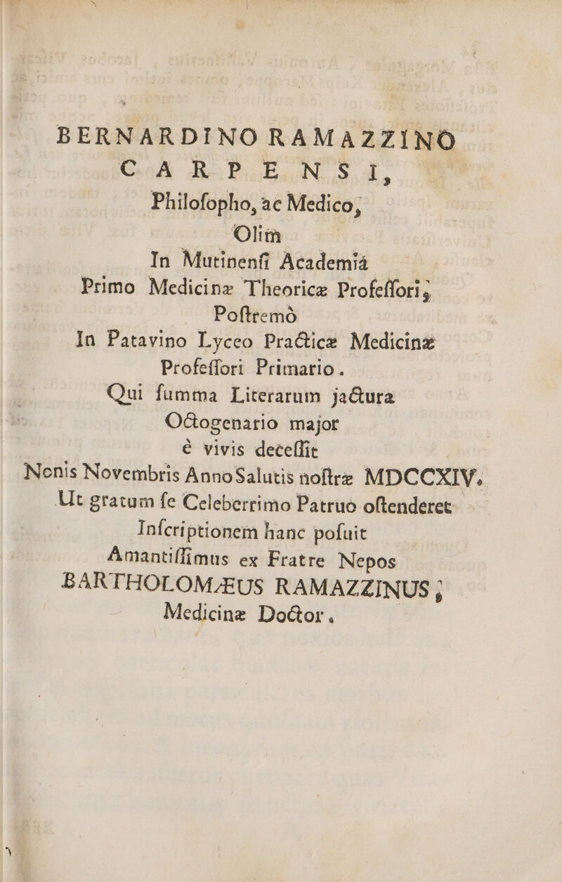 BERNARDINO RAMAZZINO CoA JESPSGES ON. S. d, Philofopho, àc Medico, Olim In Mutinenfi Academiá Primo Medicinz Theorice Profeffori ; Pofttemó In Patavino Lyceo Pra&amp;ice Medicinz Profeffori Primario. Qui fumma Literarum ja&amp;ura OCtogenario major € vivis deceffit | Nonis Novembris AnnoSalutis noftrz MDCCXIV,. Ut gratum fe Celeberrimo Patruo oftenderet Infcriptionem hanc pofuit Amantiffimus ex Fratre Nepos BARTHOLOM;EUS RAMAZZINUS A Medicine Do&amp;or. |