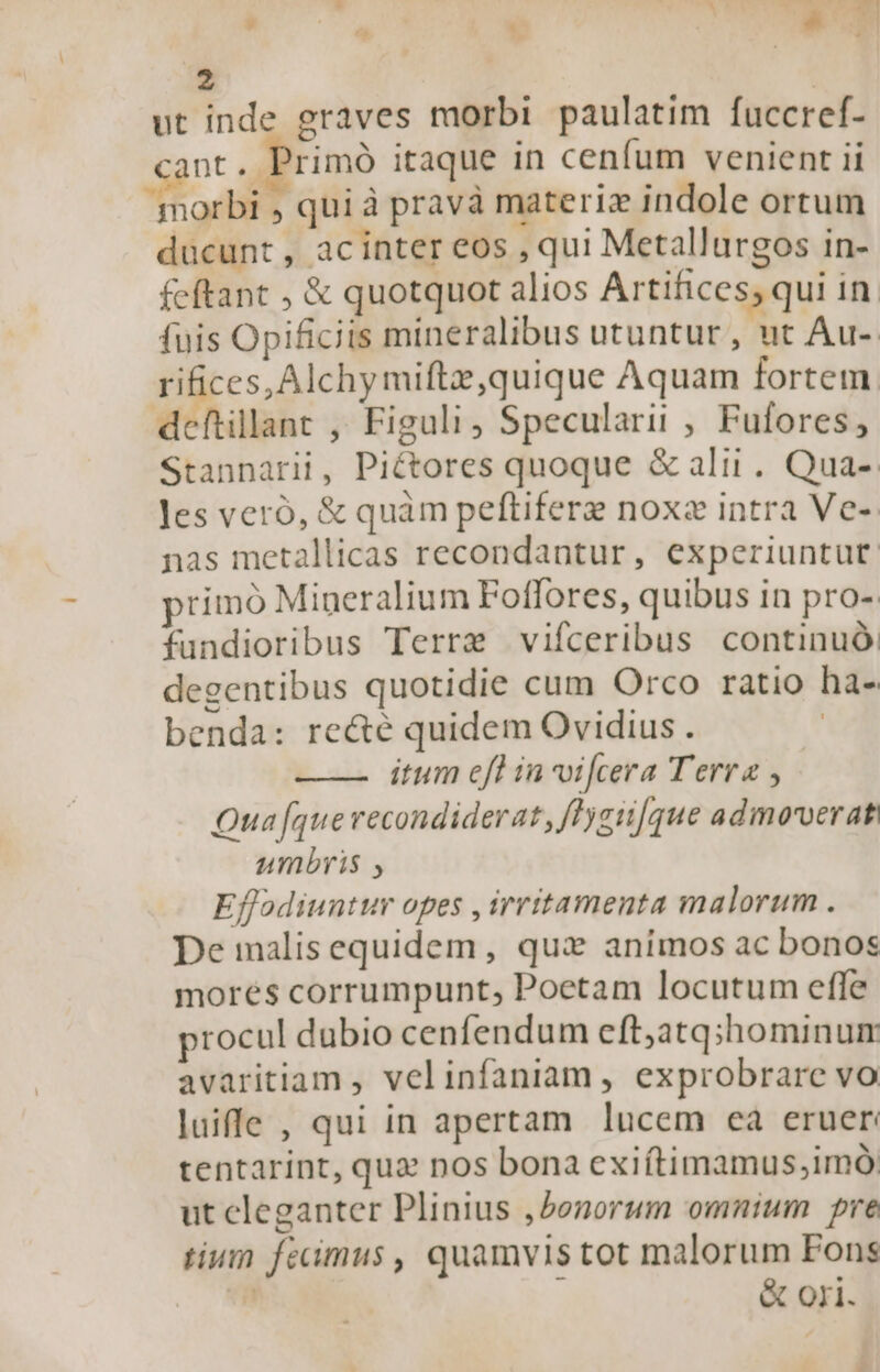 2 ut inde graves morbi paulatim fuccref- nt. Primó itaque in cenfum venient ii morbi , qui à pravà materiz indole ortum ducunt , acinter eos , qui Metallurgos in- fcftant ; &amp; quotquot alios Artifices; qui in. fuis Opificits mineralibus utuntur , ut Au-. rifices, Alchymiftz,quique Aquam fortem. deftillant , Figuli, Specularii , Fufores, Stannarii, Piétores quoque &amp;ali. Qua- Jes veró, &amp; quàm peftifere noxz intra Ve- nas metallicas recondantur, experiuntut. primo Mineralium Foffores, quibus in pro-: fundioribus Terre vifceribus continuó. degentibus quotidie cum Orco ratio ha- benda: recté quidem Ovidius . ——. itum efl in vifcera Terra , Qua [que recondiderat, fHzii[que admoverat umbris , Effodiuntur opes , irritamenta malorum . De malis equidem, qux animos ac bonos mores corrumpunt, Poetam locutum effe procul dubio cenfendum eft,atq;hominum avaritiam , velinfaniam , exprobrare vo luife , qui in apertam lucem ea eruer tentarint, quz nos bona exiítimamus,imó; ut cleganter Plinius , bonorum omnium pre tium fecimus , quamvis tot malorum Fons ! | &amp; ori.