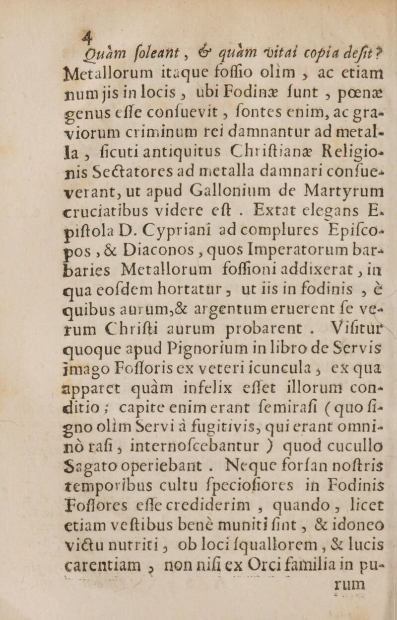  foleant , &amp; quàm vitai copia defit? Metallorum itaque foffio olim , ac etiam numjisinlocis, ubi Fodinz funt , poene genus cfle confuevit , fontes enim, ac gra- viorum criminum rei damnantur ad metal- la, ficuti antiquitus Chriftianz Religio- nis Sectatores ad metalla damnari confue- verant, ut apud Gallonium de Martyrum cruciatibus videre eft . Extat elegans E. piftola D. Cypriani ad complures Epifco: pos, &amp; Diaconos , quos Imperatorum bar« baries Metallorum foffioni addixerat , in qua eofdem hortatur, ut iis in fodinis , é quibus aürum,&amp; argentum eruerent fe ve« rum Chrifti aurum probarent . Vifitür quoque apud Pignorium in libro de Servis jmago Fofloris ex veteri icuncula , ex qua apparct quàm infelix effet illorum con- ditio; capite enimerant femirafi ( quo fi- 2no olim Servi à fugitivis, qui erant omni- nó tafi , internofcebantur ) quod cucullo Sagato operiebant . Nequc forfan noftris temporibus cultu fpeciofiores in Fodinis Foflores efle crediderim , quando, licet etiam veftibus bené muniti fint , &amp; idoncoó vi&amp;u nutriti ob loci fquallorem , &amp; lucis carentiam , non nifi ex Orci familia in pu- rum