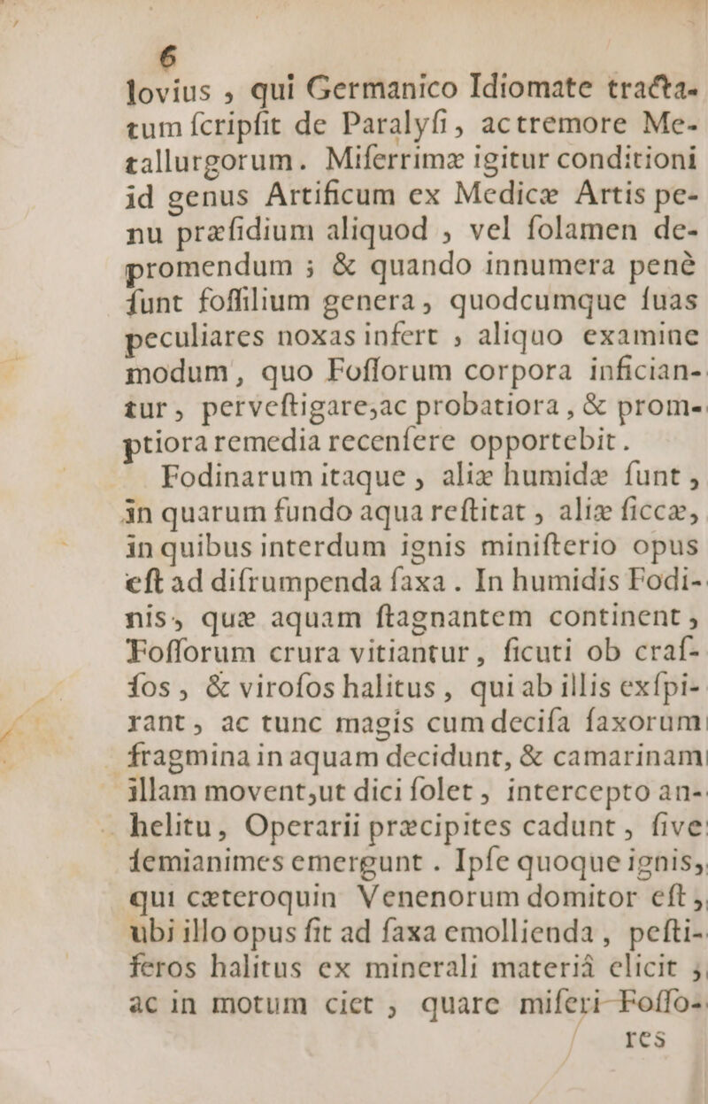 lovius ; qui Germanico Idiomate tracta. tum fcripfit de Paralyfi, actremore Me- tallurgorum. Miferrimz igitur conditioni id genus Artificum ex Medicz Artis pe- nu przfidium aliquod , vel folamen de- promendum ; &amp; quando innumera pené Íunt foffilium genera, quodcumque fuas peculiares noxas infert , aliquo. examine modum, quo Fofforum corpora infician- tur, perveftigare;ac probatiora , &amp; prom-: ptiora remedia receníere opportebit. Fodinarum itaque , aliz humide funt , in quarum fundo aqua reftitat , aliz ficca, in quibus interdum ignis minifterio opus eft ad difrumpenda faxa . In humidis Podi- nis, que aquam ftagnantem continent , Fofforum crura vitiantur, ficuti ob craf- íos, &amp; virofos halitus , quiab illis exfpi- yant, ac tunc magis cum deciía faxorum fragmina in aquam decidunt, &amp; camarinam illam movent;ut dicifolet, intercepto an- . helitu, Operarii przcipites cadunt, five: iemianimes emergunt . Ipfe quoque ignis, qui ceteroquin. Venenorum domitor eft ,, ubi illo opus fit ad faxa emollienda , pefti- feros halitus ex minerali materiá elicit ;. àcin motum ciet ; quarc miferi-Foffo- E