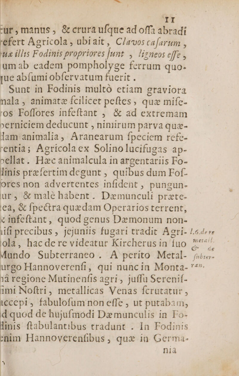 ur,manus, &amp;crura ufque ad offa abradi 'efert Agricola, ubiait, C/avos cafarum , a illis Fodinis propriores |unt. ,. lizneos effe , umab eadem pompholyge ferrum quo. jue abíumi obfervatum fuerit . Sunt in Fodinis multó etiam graviora nala, animatz fcilicet peftes, quz mife- ros Foffores infeftant , &amp; ad extremam »erniciem deducunt , nimirum parva quz- lam animalia, Aranearum fpeciem refe- 'entia; Agricolaex Solinolucifugas ap- »ellat. Hac animalcula in argentariis Fo- linis przfertim degunt , quibus dum Fof- ores non advertentes infident , pungun- ur, &amp; malé habent. Damunculi prate- ea, &amp; fpe&amp;raquadam Operarios terrent, « infeftant, quod genus Dz monum non- iifi precibus , jejuniis fugari tradit Agri- Le4«« ola, hacdere videatur Kircherus in íuo 2777 Mundo Subterraneo . A perito Metal- ju. urgo Hannoverenfi, qui nuncin Monta- ** 13 regione Mutinenfis agri, juffu Serenif- imi Noftri, metallicas Venas fcrutatur , cepi, fabulofum non effe , ut putabam, d quod de hujufmodi D munculis in Fo- linis ftabulantibus tradunt . 1n. Fodinis nim Hannoverenfibus, qux in Germa- níà 1