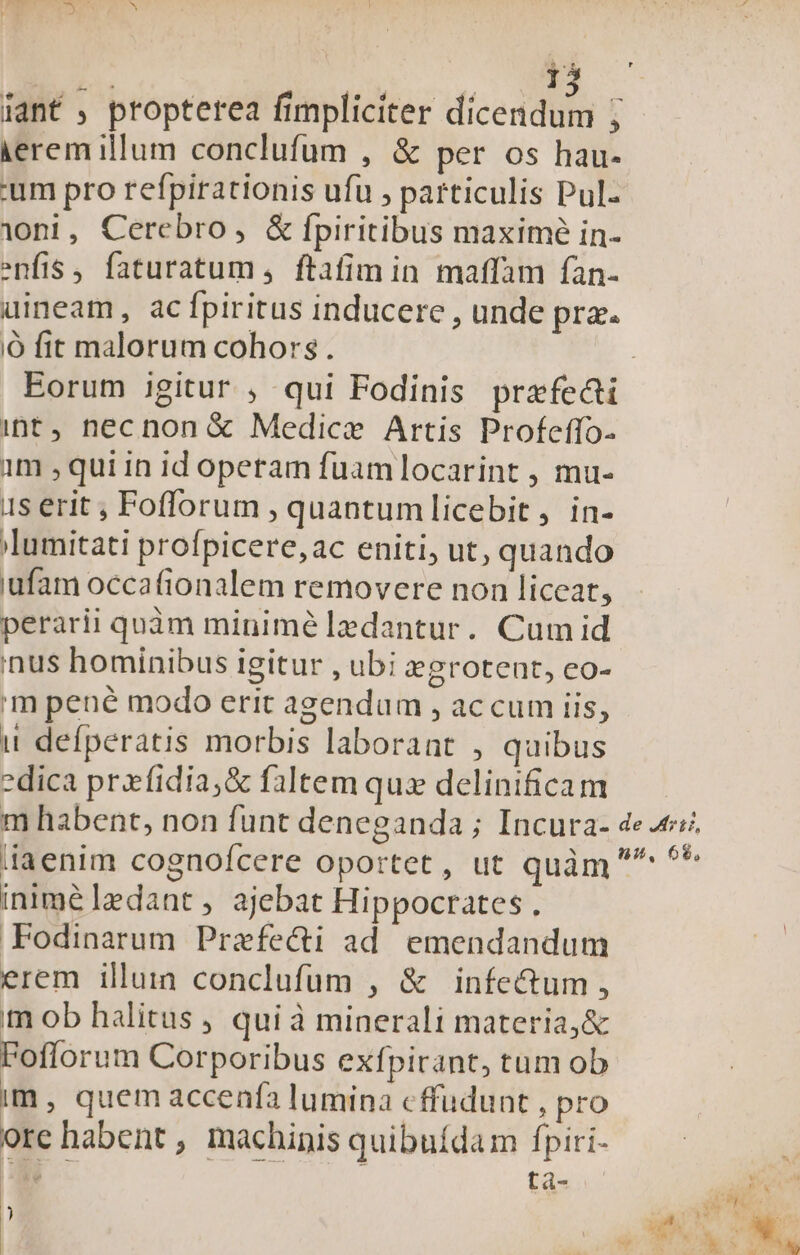 ierem illum conclufum , &amp; per os hau- 'um pro refpirationis ufu , particulis Pul- ioni, Cerebro, &amp; fpiritibus maximé in- enfis , faturatum ,. ftafim in. maffam fan- uineam, ac fpiritus inducere , unde pra. ó fit malorum cohors . int , necnon &amp;€ Medice Artis Profeffo- 1m , qui in id operam fuamlocarint , mu- 1s erit ; Foflorum , quantumlicebit , in- 'lumitati profpicere,ac eniti, ut, quando uufam occafionalem removere non liceat, perarii quàm minimé lzedantur. Cum id inus hominibus igitur , ubi egrotent, co- m pené modo erit agendum , accum iis, it defperatis morbis laborant , quibus -dica prxfidia;&amp; faltem qux delinificam iniméledant, ajebat Hippocrates . Fodinarum Prafe&amp;i ad. emendandum erem illuia conclufum , &amp; infectum , m ob halitus , qui à minerali materia, &amp; Foflorum Corporibus exfpirant, tum ob im, quem accenfa lumina cffudunt , pro ore habent , machinis quibuídam fpiri- B tà- )