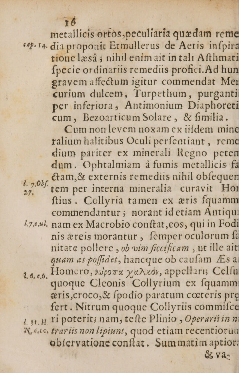 TTC metallicis ortos,peculiaría quedam reme «2:14. dia proponit Etmullerus de Aeris infpira tione lzsá ; nihil enimait in tali Afthmati fpecie ordinariis remediis profici.Ad hun gravem affectum igitur commendat Mer curium dulcem, Turpethum, purganti: per inferiora ; Antimonium Diaphoreti cum, Bezoarticum Solare, &amp; fimilia. Cum non levem noxam ex iifdem minc ralium halitibus Oculi perfentiant , reme dium pariter ex minerali Regno peten dum. Ophtalmiam à fumis mcetallicis fà n &amp;am,&amp; externis remediis nihil obfequen ., tem per interna mineralia curavit Hor ftius. Collyria tamen ex eris fquamm commendantur ; norant id etiam Antiqu: 17441. nam ex Macrobio conftat,eos, qui in Fodi nis ereis morantur , femper oculorum fz nitate pollere , ob vim ficcificam , ut ille ait quam «s poffidet, hancque ob caufam /Esa Homcero, opor y «Nxó», appellari Celíu quoque Cleonis Collyrium ex fquamm &amp;ris,croco,&amp; fpodio paratum coeteris pre fert. Nitrum quoque Collyriis commifce N, c1 frariis non lipiunt, quod etiam recentiorua Obíervatione conftat. Summatim aptior: Q5 Và. 2. 4, 6,6,