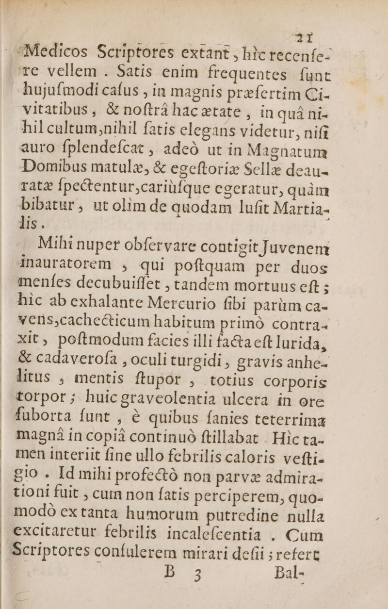 re vellem . Satis enim frequentes funt hujufmodi cafus , in magnis praefertim Ci- vitatibus, &amp; noftrá hac xtate , in quà ni- hil cultum,;nihil fatis elegans videtur, nifi auro fplendeícat , adeó ut in Magnatum Domibus matulz, &amp; egeftoriz Selle deau- rate Ípectentur;cariüfque cgeratur, quàm bibatur, utolim de quodam lufit Martia- lis. Mihi nuper obfervare contigit Juvenem inauratorem , qui poftquam per duos menfes decubuiflet , tandem mortuus eft s hic ab exhalante Mercurio fibi parüm ca- vens;cachecticum habitum primó contra- Xit, poftmodum facies illi fa&amp;a cft lurida, &amp; cadaverofa , oculi turgidi, gravis anhe- litus , mentis ftupor , totius corporis torpor; huicgravcolentia ulcera in ore fuborta funt , &amp; quibus fanies teterrima magni in copii continuó ftillabat . Hic ta- men interiit fine ullo febrilis caloris vefti- gio . Id mihi profe&amp;ó non parvz admira- tioni fuit , cum non fatis perciperem, quo- modó ex tanta humorum putredine nulla excitaretur febrilis incalefcentia . Cum B 3 Dal-