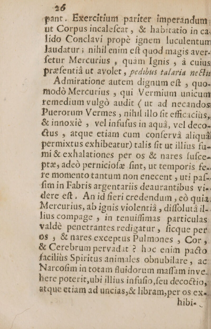 456 qnt. Exercitium paritet. imperandum. ut Corpus incalefcat , &amp; habitatio in ca. lido Conclavi prop? ignem luculentum laudatur ; nihil enim eft quod magis aver- fetur Mercurius , quàm Ignis , à cuius preíentiá ut ayolet , pedibus talaria neci Admiratione autem dignum eft , quo- modo Mercurius ;, qui Vermium unicuat remedium vulgó audit ( ut ad necandos Puerorum Vermes , nihil illo fit efficaciüs, &amp; innoxié , velinfufus in aquá, vel deco- &amp;us , atque etiam cum confervà aliquá permixtus exhibeatur) talis fit uc illius fü« mi &amp; exhalationes per os &amp; nares (ufce- ptz; adcó perniciofz fint, ut temporis fe.. re momento tantum non enecent , uti paf- fim in Fabris argentatiis deaurantibus Vie. dere eft. Án id ficri credendum , có quia; Mereutius, ab ignis violenrià , diffolutá il. lius compage , in tenuiffimas particulas valdé penetrantes redigatur ficque per. 05 ; &amp; nares exceptus Pulmones , Cor, &amp; Cerebrum pervadat ? hoc enim paco facilius Spiritus animales obnubilare, ac Narcofim in totam fluidorum maffam inve. herc poterit,ubi illius infufio,feu decoétio,; atque etiam ad uncias, &amp; libram;per os CX« hibi«, ] | | 21