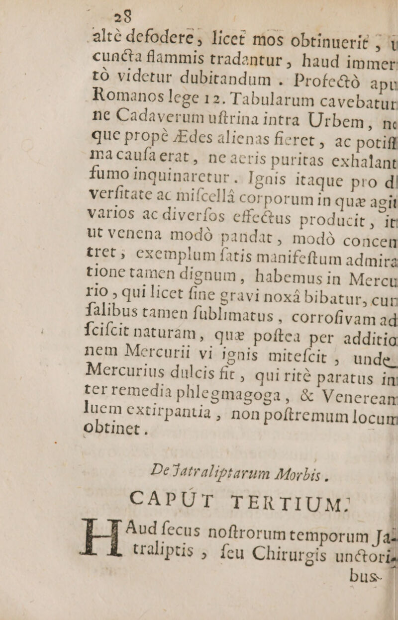 28 | -alté defodete,; licet mos obtinuerit , cuncta flammis tradentur, haud immer tó videtur dubitandum . Profc&amp;ó apu Romanos lege 12. Tabularum cavebatur. ne Cadaverum uftrina intra Urbem , nc que prope JEdes alienas fieret , ac potiff macaufaerat, neacris puritas exhalant fumo inquinaretur . Ignis itaque pro dl verfitate ac mifcellá corporum in qus agit vàrios ac diveríos effe&amp;us producit, iti ut venena modó pandat , modó concen tret; exemplum fatis manifeftum admira tione tamen dignum , habemus in Mercu 110 ; qui licet fine gravi noxá bibatur, cun Talibus tamen füblimatus , corrofivam ad Ícicit naturám, qux poítea per additio nem Mercurii vi |gnis mitefcit , unde. Mercurius dulcis fit » quirité paratus im tcrremedia phlegmagoga, &amp; Veneream luem extirpantia , non poítremum locum obtinet. De jatraliptarum Morbis , CAPUT TERTIUM: ' Aud fecus noftrorum temporum Ja . LJ ^- * * «4 ualiptis ; feu Chirurgis unctor bus.