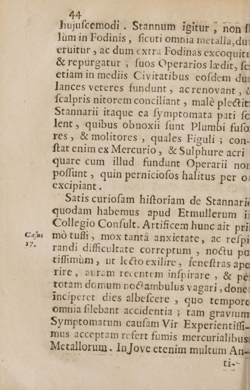 Cajus 17. 44 d M ir s hujufcemodi . Stannum igitur ; non f| lümin Fodinis, ficuti omnia raetalla,du: eruitur ; ac dum cxtra Fodinas excoquiti &amp; repurgatur , fuos Operarios lzdit, fe ctiam in mediis Civitatibus eofdem di: lances veteres fundunt , acrenovant 0 Ícalpris nitorem conciliant , malé ple&amp;tit: Stannarii itaque ea fymptomata pati fc lent , quibus obnoxii funt Plumbi fufa res , &amp; molitores , quales Figuli ; con. ftat enim ex Mercurio, &amp; Sulphure acri quare cum illud fundunt Operarii nor poflunt , quin perniciofos halitus per o. excipiant. | | Satis curiofam hiftoriam de Stannarii quodam habemus apud Etmullerum i; Collegio Confult. Artificem hunc ait pri; mo tuffi , mox tantá anxietate, ac refpi randi difficultate correptum , noctu pa Offimüm , ut lcctoexilire, feneftras ape rIrC, oUram recentem infpirare , &amp; pé totam domum noG ambulus vagari , done: inciperct dies albefcere , quo tempore omnia filebant accidentia ; tam gravium Symptomatum caufam Vir Experientiffi- mus acceptam rcfert fumis mercurialibus: Mcetallorum. InJove etenim multum Ans tl-- Bl