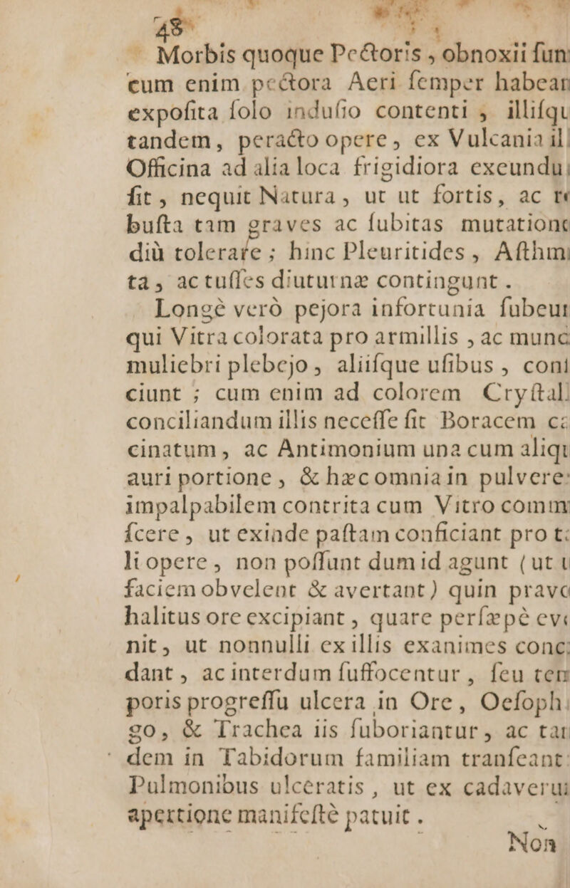 » E 2 de fe. :t -— ^ B * Morbis quoque Pe&amp;oris ; obnoxii fun cum enim pe&amp;ora Aeri femper habear expofita folo induíio contenti ,. illifqu tandem, peracto opere, ex Vulcania il| Officina ad alialoca frigidiora exeundu, fit, nequit Natura, ut ut fortis, ac rm bufta tam graves ac fubitas mutationc dià toleraíe ; hinc Pleuritides , Afthimni ta, actufles diuturna contingunt . Lonegé veró pejora infortunia fubeut qui Vitra colorata pro armillis ; ac munc muliebri plebejo, aliifque ufibus , cont ciunt ; cum enim ad colorem Cry(tal conciliandum illis neceffe fit. Boracem c: cinatum , ac Antimonium una cum aliqt auri portione , &amp; hecomniain pulvere: impalpabilem contrita cum Vitro comur Ícere , ut exinde paftam conficiant pro t; ltopere, non poffunt dumid agunt (ut t faciem obvelent &amp; avertant) quin pravo halitus ore excipiant , quare perfzpée evi nit, ut nonnulli ex illis exanimes conc; dant , acinterdum fuffocentur , feu ter poris progreffu ulcera in Ore, Oefoph. go, &amp; Trachea iis fuboriantur , ac tar  dem in Tabidorum familiam tranfeant: Pulmonious ulceratis , ut ex cadaverui apetrtione manifefté patuit . | bz Non