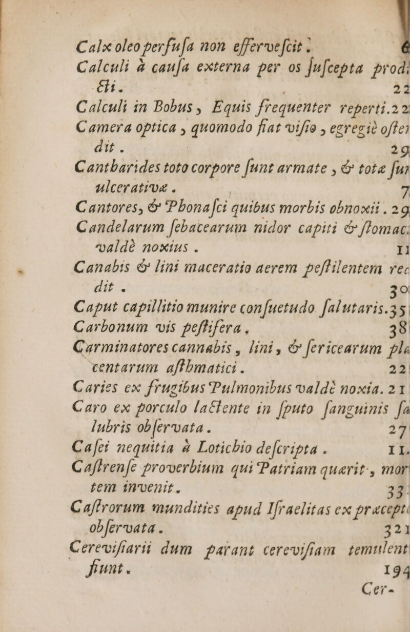 Calx oleo perf fa non. effervvefcit . Calculi à cau[a externa per os Ju[cepta prod: éi. 22 Calculi in Bobus , Equis frequenter reperti. 22 Camera optica , p fíat vifío , egregie offe) dit . 2g Cantbarides toto corpore [unt armate , &amp; tota fui ulceratioa . 7 Cantores, &amp; Pbona fei quibus morbis obnoxii . 29g Candelarum [ebacearum nidor capiti &amp; fTomac; v4ldé noxius . Il Canabis &amp; lini maceratio aerem peflilentem vec dit . 3o Caput capillitio munire confuetudo [alutaris.35: Carbonum -vis peffifera , 38 Carmtnatores cannabis , lini , c fericearum pls entarum aftbmatici . 22 Caries ex frugibus Pulmonibus valdé noxia. 21. Caro ex porculo lactente in [puto [anguinis fa lubris ob [er'vata á 27 Ca[ci nequitia &amp; Loticbio defcripta . II. Caffren[e proverbium qui Patriam querit., mor tem invenit. 33: Caffrorum mundities apud Ifraelitas ex pracepe. obfervvata . 321 Cerevifiarii dum parant cerevifriam. temulent funt. 194 Cer-