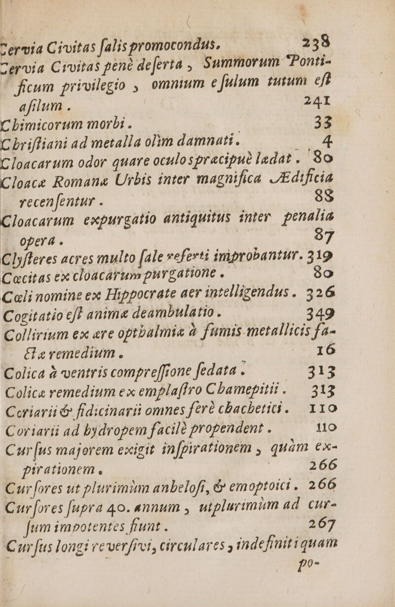 Zervia Civitas falispromocondus. | 238 ervia Civitas pene deferta , Summorum Ponti- ficum privilegio ,, omnium e [ulum tutum eft afilum . 241 C bimicorum morbi . 33 C brifliani ad metalla olim damnati. Cloacarum odor quare oculospracipud ladat .' 8o Cloace Romana Urbis inter magnifica. JEdificia 3 N vecen[entur . 8 Cloacarum expurgatio antiquitus inter. penalia opera . | 57 Clyfleres acres multo (ale veferti improbantur. 319 Cacitas ex cloacarum purgatione . 8o Cali nomine ex Hippocrate aer intelligendus. 326 Cogitatio cf] anima deambulatio . Collirium ex are optbalmie à fumis metallicis fa- « Garemedium. CARO Colica à ventris compref[rone fedata . 313 Colice remedium ex emplaffro Cbamepitii . — 313 Ccriarii d» fidicinarii omnes fert cbachetii. 110 Coriarii ad bydropem facilà propendent . 110 Car [us majorem exigit in[pirationem , quàm €x- pirationem., | 266 Cur fores ut plurimi anbeloft, &amp; emoptoici . 266 Cur fores [upra 40. «nnum , ntplurimim ad. cur- fum impotentes frunt . | 267 Cur fus longi everfrei, circulares ,indefimiti quam P