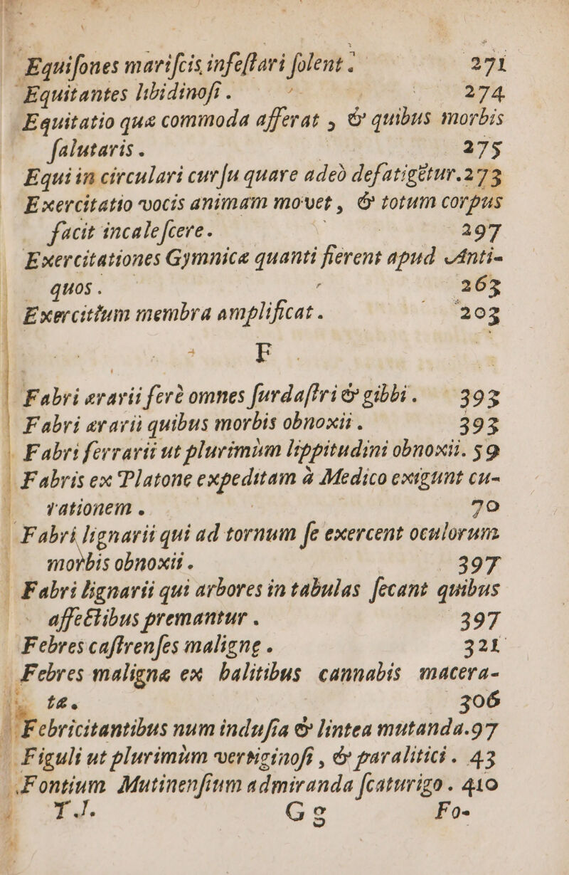 Eguifones marifti infe ftari folent - . | 271 Equitantes libidinofi . ^. lA o: Equitatio qua commoda afferat 9 » quibus morbis falutaris : 275 Equi in circulari cur[u quare adeb defatigétur.273 Exercitatio vocis animam mo Vet , d» totum corgus facit incalefcere. : 297 Exercitationes Gymnica gni | ferent apud. JAnti- ]u q4U0$. — 263 . Exercitium membra omplificat v og Fabri erarii fcrd omnes [urdaftrié gibbi. — 393 | Fabri avari quibus morbis obnoxii . 393 - Fabri ferrarii ut plurimum Hppitudini obnoxii. 59 | F'abris ex Platone tatgediama à Medico extgtnt cu- ; rationem . 70 Fabri lignarii qui ad tornum fe exercent oculorum morbis obnoxii . 397 . Fabri lignarii qui arbores in tabulas. fecant. quibus affe£libus premantur . 397 Febres caffren[es maligne . 321 Febres maligna ex balitibus. cannabis. macera- t4. | 306 Jic num indufia &amp; lintea mutanda.97 Figuli ut plurimi verbicinofi , &amp; paralitici . 43 Fontium. Mutinenfium admiranda [caturizo . 410 í TJ. Gs Fo- ^