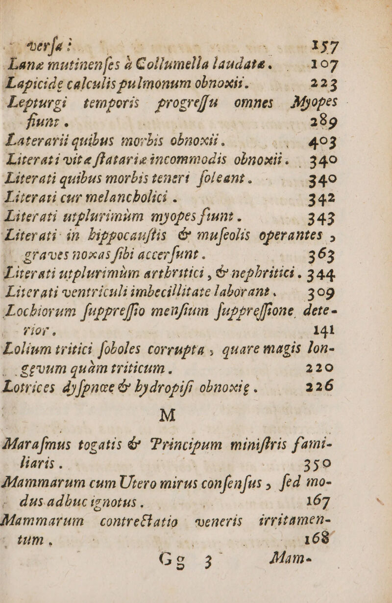 ^ thberja i. NT T 0j E. mutiuen[es à c otiomillo (pres rebos Lapicide calculis pulmonum obnowit. 2523 Lepturgi temporis progreffu omnes — Myopes fiunz . 289 Laterarii quibus mo: dis obnoxii. iixisÉp o3 Literati vite flatarie incommodis obnoxii. 340 Literati quibus morbis teneri. foleant. |... 340 Lüterati cur melancbolici . 342 Literati atplurimim myopes fint. 343 Literati in bippocauftis &amp; mufcolis operantes , graves noxas fibi accer funt . | 363 Literati utplurimim avtbritici , &amp; nepbritia. 244 Literati ventriculi imbecillitate laborans. — 309 ILocbiorum fugpreffio menfium. fuppreffione, dete - Lolíum tritici | Joboles corrupta , quare magis lon- . .gguum quàm triticum. 220 Lotrices dy[pnoe &amp; bydropifi obnosig . 226 | M Mara fimus togatis &amp; patios miniffris fami- liaris . | 359 7Mammarum cum Utero mirus niea fus fed mo- dusadbuciznotus. 167 Mammarum Gi opp veneris irritamen- |o tum. 168 Gs 3. (o Mam-