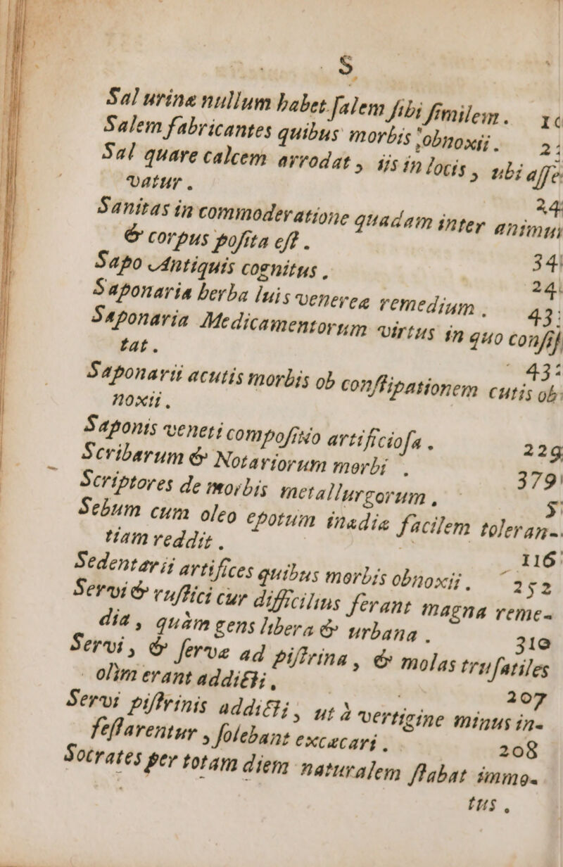 J Sal urine nullum babet Jalem [tbi fimiles . Ic Salem fabricantes quibus morb; ,0bT10xfi . 21 Sal quare calcem arrodat (» USinlods, nb; affe vattr 24: Sanitas in commodevatioie quadam inter anim, € corpus pofita cff . 341 Sapo «Antiquis cognitus , 24. Saponaria berba luis venepeg remedium , | S4ponariía Medicamentorum -«irtgg 1n quo confif tat. * 431 Saponarii acutis morbis ob con/fipationem cutis ob. noxii. Saponts veneti compofrNo artificiofa . 22g Scribarum &amp; Notayjor um merbi . 379: Scriptores de iori metallurgorum , 5 Sebum cum oleo epotum tnadia facilem toleran-. am veddi, | 116 Sedent av ij avtifíces quibus morbis obnoxij, ^3 '£- Servi &amp; vuffici cup diffcilins ferant magna reme- dia, quàm gens Iibera ey urbana . 31e Servi, 6&amp; ferue ad Piffrina, é molas trifatiles olim erant addi£d, | 207 ^ Sotrates pev totam diep. naturalem flabat immo- NM is fus.