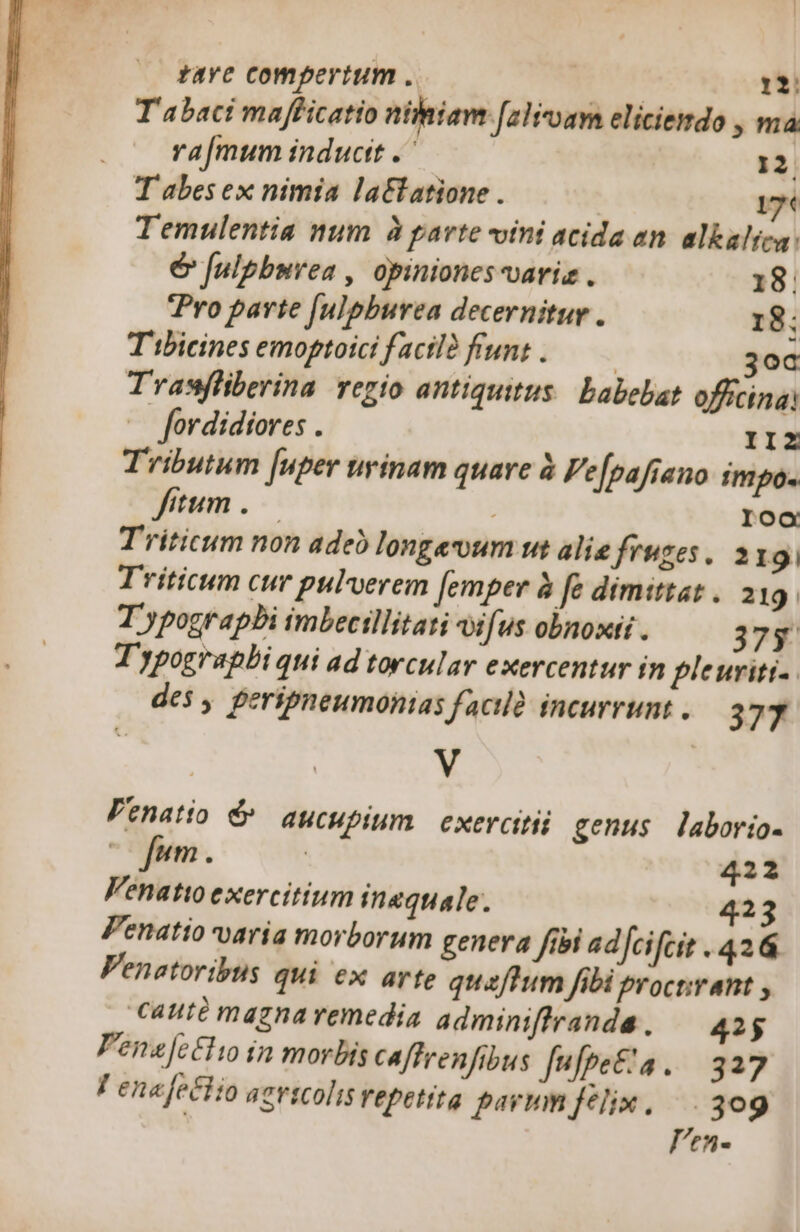 taYe compertum . Ael 1: Tabaci mafficatio nihiave [alivoam eliciemdo , ma ra[mum inductt .' 12 T abes ex nimia la&amp;tatione . 17 Temulentia num à parte ini acida an. alkaltea: é&amp; fulpbnvea , opiniones-variz . 18. Pro parte [ulpburea decernitur . 18; T ibicines emoptotci facil funt .—— 3oc Trasfliberina regio antiquitus. babebat officinas — fordidiores . II2Z Tributum [uper urinam quare à Fe[pafiano impo. itum . Ioo Triticum non adeo longeum wut alie fruges. 219. Triticum cur pulverem [emper à fe dimittat . 219. T ypograpbi imbecillitati vifus obnoxii. 375 T'ypograpbi qui ad torcular exercentur in pleuriti-. des , peripneumonias facilà incurrunt . 377 | V Venatio é^ aucupium exercitii genus laborio- fum . | 422 Venatio exercitium inequale. 423 Penatio varía morborum genera fibi adfcifcit . 426 Venatoribts qui ex arte quaftum fibi procnirant , cauté magna remedia adminiffranda. 42$ Penafetti in morbis caffrenfibus fufpe&amp;'a. 327 F ena feclio aevicolis repetita parmm felix. —. 309 len-