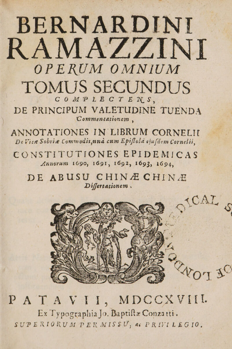 BERNARDINI RAMAZZINI OPERUM OMNIUM TOMUS SECUNDUS | COMTPLIECITSEXRNS, DE PRINCIPUM VALETUDINE TUENDA Comment&amp;iionem , ANNOTATIONES IN LIBRUM CORNELIT De Vice Sobrie Commodisynná cum Epiffola ejufdem Cornelii, CONSTITUTIONES EPIDEMICAS Annorum 1690, 1691, 1692, 1693, 1694, bPATAYTI1, MDÉCRVNU Ex Typographia ]o. Baptifte Conzatti. SUPERIORUM PER MIS$U,a4c PRIVILEGIO,