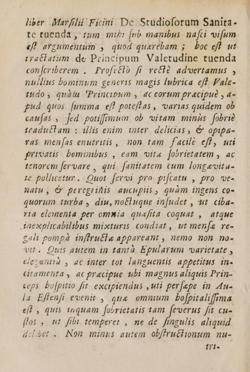 liber. Mavfilii Ficini Dc Studioforum Sanita- tc tuenda , tum mib: [nb manibus. nafci vifum ef? arzumentum y, quod quarebam 5. boc eft. ut iratbatum. de Principum Valetudine tuenda concriberem ..— Profcéló fi ve&amp;là advertamus , nullius bominum generis magis lubrica eft Fale- tudo, quàüiu Principum , ac eorum pracipué , a- pud quos [umma ef! potefas, varias quidem ob caufas , Jed potiffimum ob vitam minns fobrie traduttam : illis enim inter. delicias , &amp; opipa- vas men[as enutritis , non tam facile efl, uti fütvatis bominibus , eam vite [obrietatem ,. ac tenorem fervare , qui. f[anitatem cum longavitu- te polleetue. | Quot. [eri pro. pifcatu , pro. ve- natu, C pevegrihis aucupiis , quam ingens co- quorum turba , diu, notluque in[udet , ut. ciba- via elementa per ommia quafita coquat , atque Anexplicabilibus mixturis condiat , ut men[a ve- gali pompa inffrutla appareant , nemo non no- vit. Quis autem in tanta. Epularum varietate , clezuntid y ac inter tot languentis appetitus in- Gtamenta , ac precipue ubi magnus aliquis Prin- ceps. bo[pitio fit. excipiendus ,uti perjape in A4u- la Eflenfi evenit , quz ommum bofpitaliffima efl , quis tnquam fobrietatis tam [everus fit cu- flos ,. ut fibi temperet , ne de fingulis aliquid d:Líet .. Non. minus autem obfirutiionum nu- 1rt«