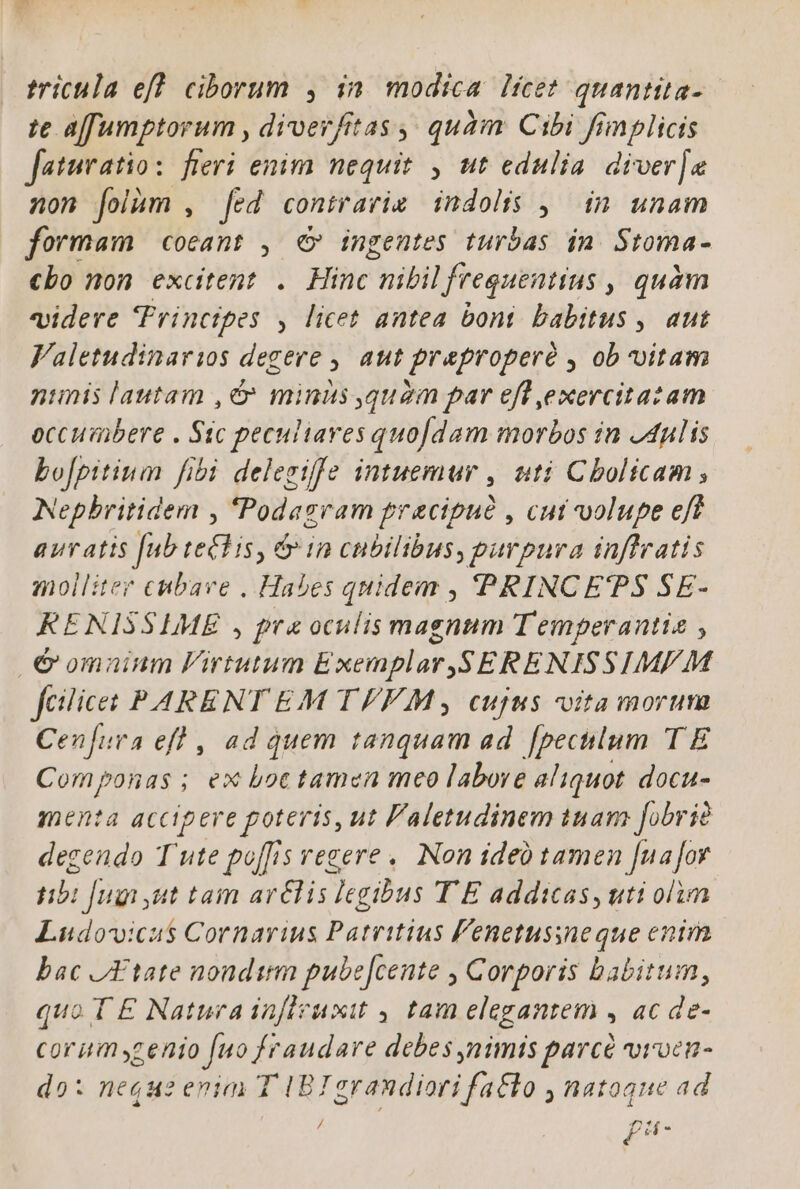 te affumptorum , diverfitas ,; quàm Cibi fimplici faturatio: fieri enim nequit , ut edulia diver] non folhm , [ed contrarie indolis , in unam formam coeant , €» ingentes turbas in Stoma- £bo mon éxcitent , Hinc nibil frequentius , quàm videre Principes , licet antea boni. babitus , aut Valetudinarios degere , aut praproperé , ob vitam nimis lautam ,c» minis quàm par efl ,exercitazam occumbere . Sic peculiaves quodam morbos in J4ulis bo[pitium fibi delegiffe intuemur , uti Cbolicam ; Nepbritidem , 'Podagram precipud , cut volupe eft auratis [ub telis, &amp; in cubilibus, purpura inffratis molliter cubave . Habes quidem , PRINCEPS SE- KRENISSLIME , pra oculis magnum Temperantia , € omnium Virtutum Exemplar,S ERENISSIMF M fcilicet PARENT EM TFFM, cujus vita morum Cenfuva efl , ad quem tanquam ad. [pecnlum T E Componas; ex Loc tamen meo labove aliquot. docu- menta accipere poteris, ut Faletudinem iuam fobrie dezendo T ute poffis egere. Non ideó tamen [uafoy nbi fugi t tai arélis legibus T E addicas, uti olim Ludovicus Cornarius Patritius F'enetussneque enim bac AA tate nondtm pube[cente , Corporis babitum, quo T E Natura infleuxit , tam elegantem , ac de- corum yzenio [uo fraudare debes nimis parcé vioen- do: neque enim T IBI grandiori fa&amp;lo , natoque ad / 4f £a-