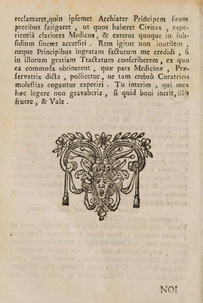 reclamaret,quin ipfemet Archiater Priücipem fuum precibus fatigaret , ut quos haberet Civitas , cxpe- rientià clariores Medicos, &amp; exteros quoque in. (ub- fidium finemet accerfiri . Rem igitur non inutilem , neque Principibus ingratam fa&amp;urum me credidi , (i in illorum gratiam Tractatum conícriberem , ex quo ea commoda obtinerent , quz pars Medicinz , Prz. fervatrix di&amp;a , pollicetur, ne tam crebró Curatricis moleftias cogantur experiri . Tu interim , qui mea hec legere non gravaberis , fi quid boni incrit, illis fruere , &amp; Vale. NOI