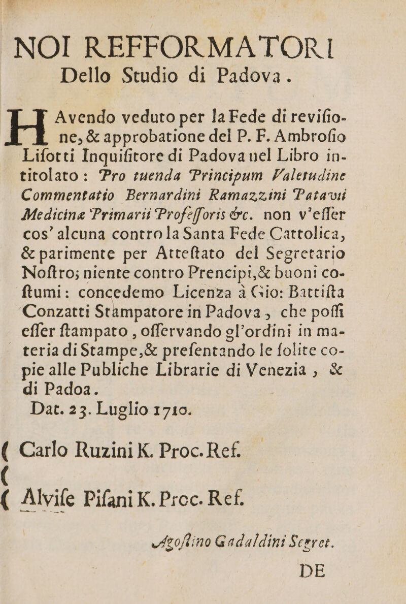 NOI REFFORMATORI Dello Studio di Padova. Avendo veduto per la Fede di revifio- ne, &amp; approbatione del P. F. Ambrofio Lifotti Inquifitore di Padova uel Libro in- titolato: ro tuenda Principum Valerudine Commentatio Bernardini Ramazzini Patavii Medicine Primarii Profefforis &amp;vc. non v'effer cos' alcuna controla Santa Fede Cattolica, &amp; parimente per Atteftato del Segretario Noftro; niente contro Prencipi,&amp; buoni co- ftumi: concedemo Licenza à Gio: Battifta 'Conzatti Stampatore in Padova , che poff effer ftampato , offervando gl'ordini in ma- teriadiStampe,X prefentando le folite co- pie alle Publiche Librarie di Venezia ; &amp; di Padoa. Dat. 25. Luglio 17106. ( Carlo Ruzini K. Proc. Ref. Alvife Pifani K. Proc. Ref. e dzoflino Gadaldini Sceret. DE