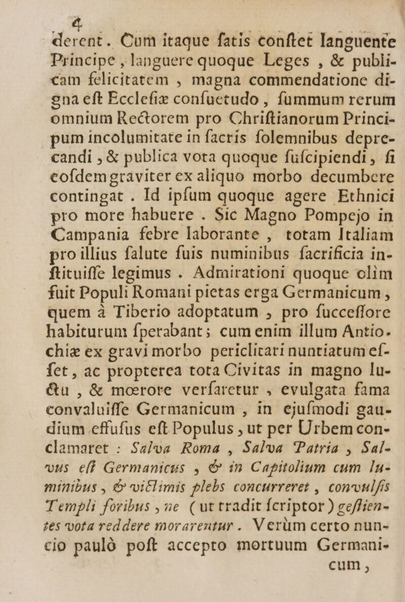 dendi . Cum itaque fatis conftet Ianguente Principe , languere quoque Leges , &amp; publi- cam felicitatem , magna commendatione di- ena eft Ecclefie confuetudo , fummum rerum omnium Rectorem pro Chriftianorum Princi- pum incolumitate in facris folemnibus depre- candi , &amp; publica vota quoque füícipiendi, fi cofdemgraviter ex aliquo morbo decumbere contingat . Id ipfum quoque agere Ethnici pro more habuere . Sic Magno Pompejo in Campania febre laborante , totam Italiam pro illius falute fuis numinibus facrificia in- ftituiffe legimus . Admirationi quoque olim fuit Populi Romani pictas erga Germanicum , quem à Tiberio adoptatum , pro fucceffore habiturum fperabant; cum enim illum Antio. chie ex gravi morbo periclicari nuntiatum ef- fet, ac propterca tota Civitas in magno lu- &amp;u , &amp; moerore verfaretur , evulgata fama convaluiffe Germanicum , in ejufmodi gau- dium effufus eft Populus ; ut per Urbem con- clamaret : Salva Roma , Salva Patria , Sal- vus eff Germanicus , d in Capitolium cum In- minibus , d» viclimis plebs concurreret , convvul/is Templi foribus , e ( uttradit fcriptor ) ge/ffien- tes vota reddere morarentur .. V erüm certo nun- cio pauló poft accepto mortuum Germani- cum ,