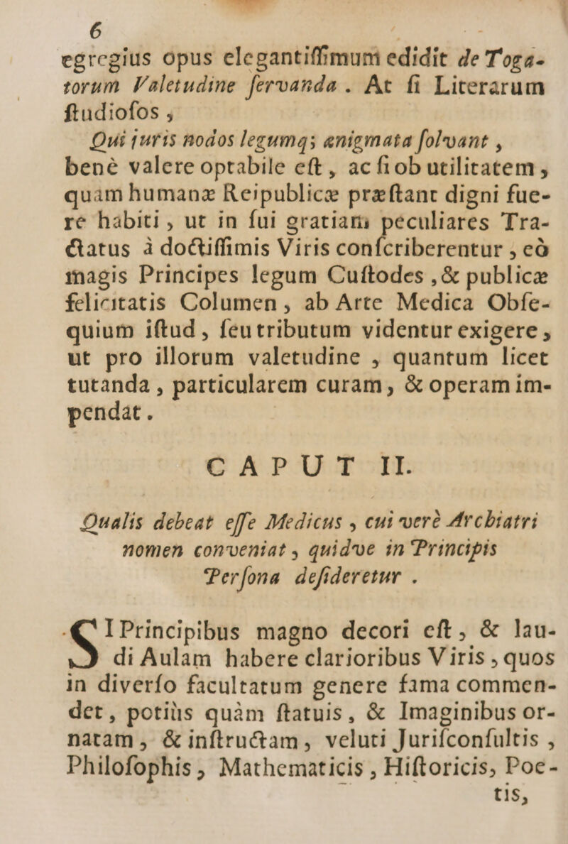 (6j : egregius opus elegantiffimum edidit Ze T'oga- torum. Faletudine fervanda . At fi Literarum ftudiofos , Qui turis nodos legumqs enigmata fol*oant , bené valere optabile eft, acfiob utilitatem , quam humanz Reipublice przftant digni fue- re hábiti , ut in fui gratiam peculiares Tra- &amp;tatus à doctiffimis Viris confcriberentur ; eà magis Principes legum Cuftodes , &amp; publice felicitatis Columen , ab Arte Medica Obfe- quium iftud , feutributum videntur exigere , ut pro illorum valetudine , quantum licet tutanda , particularem curam, &amp; operam im- pendat. CAPUT II Qualis debeat effe Medicus , cui veré Arcbiatri nomen conveniat , quidvoe in Principis Per[ona defideretur . je aria magno decori eft, &amp; lau- di Aulam habere clarioribus V iris ; quos in diverfo facultatum genere fama commen- det, potis quàm ftatuis, &amp; Imaginibus or- natam , &amp; inftru&amp;tam, veluti Jurifconfultis , Philofophis ; Mathematicis , Hiftoricis, Poc- tis,