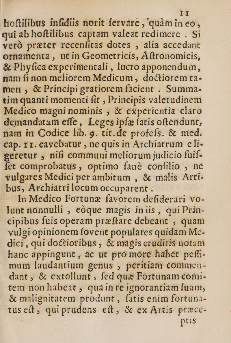 hoftilibus infidiis norit fervare ,'quàmin eo, qui ab hoftilibus captam valeat redimere . Si veró prater recenfitas dotes , alia accedant ornamenta, utin Geometricis, Áftronomicis, &amp; Phyficaexperimentali , Incro apponendum, nam fi non meliorem Medicum , doctiorem ta- men , &amp; Principi gtatiorem facient . Summa- tim quanti momenti fit , Principis valetudinem Medico magni nominis ; &amp; experientia claro demandatam effe, Leges ipfa fatis oftendunt, nam in Codice lib. g. tit. de profefs. &amp; med. cap. r1. cavebatur , ne quis in Archiatrum eli- geretur , nifi communi meliorum judicio fuif- Íet comprobatus ; optimo fané confilio, , né vulgares Medici per ambitum , &amp; malis Arti- bus, Archiatrilocum occuparent . In Medico Fottunz favorem defiderari vo- lunt nonnulli , eóque magis iniis, qui Prin- cipibus fuis operam praeftare debeant ; quam vulgi opinionem fovent populares quidam Me- dici , qui doctioribus ; &amp; magis eruditis notam hanc appingunt , ác ut pro more habet peffi- mum laudantium genus , péritiam commcea- dant, &amp; extollunt, fed qu Fortunam coómi- tem non habeat ; quainre ignorantiam fuam; &amp; malignitatem produnt, fatis enim fortuna- tuseít, qui prudens eft, &amp; ex Artis prxce- ptis