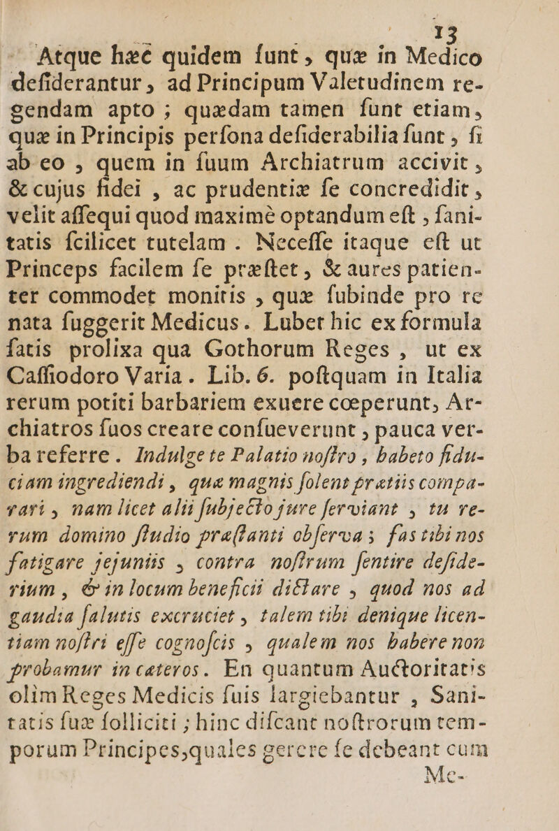 E Atque hec quidem funt, que in Medico defiderantur, ad Principum Valetudinem re- sendam apto ; quedam tamen funt etiam, quz in Principis perfona defiderabilia funt , fi ab eo , quem in fuum Archiatrum accivit , &amp; cujus fidei , ac prudentiz fe concredidit , velit affequi quod maximé optandum eft , fani- tatis fcilicet tutelam . Neceffe itaque eft ut Princeps facilem fe przftet , &amp; aures patien- ter commodet monitis ; qux fubinde pro rc nata fuggerit Medicus. Lubet hic ex formula fatis prolixa qua Gothorum Reges , ut ex Caffiodoro Varia. Lib. 6. poftquam in Italia rerum potiti barbariem exuere coeperunt, Ar- chiatros fuos creare confueverunt , pauca ver- bareferre. Indulge te Palatio noffro , babeto fidn- ciam ingrediendi , qua magnis folent pr atiis compa- vari , nam licet alii [ubje£lo jure ferviant , tu ve- yam domino f/udio pra(lanti obfercvoa s fas tibi nos fatigare jejuniis , contra. nofirum [entire defrde- rium , &amp; in locum beneficii diflare , quod nos ad gaudia falutis excruciet , talem tibi denique licen- tiam noflri effe cognofcis , qualem nos babere non frobamur incateros. En quantum Auctoritat's olim Reges Medicis fuis largiebantur , Sani- tatis fuz folliciti ; hinc difcant noftrorum tem- porum Principes,quales gercre fe debeant cum Mc-