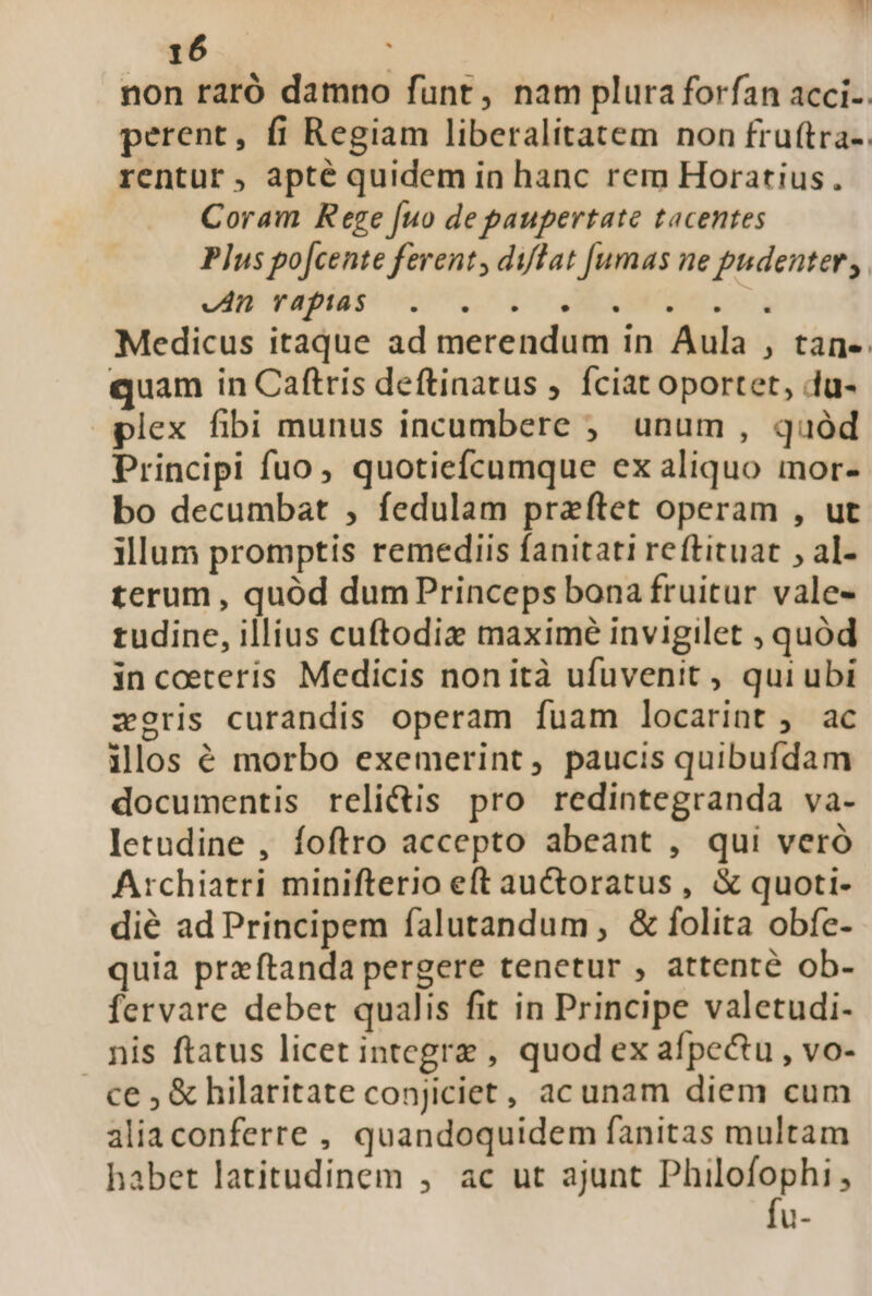 B 16 non raró damno funt, nam plura forfan acci-. perent, fi Regiam liberalitatem non fru(tra-. rentur, apté quidem in hanc rem Horatius. Coram Rege [uo de paupertate tacentes Plus po[cente ferent, difat [umas ne pudenter, JHP TRRINES COT LT d CORNERS Medicus itaque ad merendum in Aula , tan-. quam in Caftris deftinatus , fciat oportet, (u- plex fibi munus incumbere ;,. unum , quód Principi fuo, quotiefcumque ex aliquo mor- bo decumbat , fedulam praftet operam , ut illum promptis remediis fanitati reftituat , al- terum , quód dum Princeps bona fruitur vale- tudine, illius cuftodiz maximé invigilet ; quód in coeteris Medicis nonità ufuvenit , qui ubi zeris curandis operam fuam locarint ; ac ilos é morbo exemerint, paucis quibufdam documentis reli&amp;is pro redintegranda va- letudine , foftro accepto abeant , qui veró Archiatri minifterio eft auctoratus , &amp; quoti- dié ad Principem falutandum , &amp; folita obfe- quia przftanda pergere tenetur , attenté ob- fervare debet qualis fit in Principe valetudi- nis ftatus licet integrz , quod ex afpectu , vo- ce ; &amp; hilaritate conjiciet, acunam diem cum aliaconferre , quandoquidem fanitas multam habet latitudinem , ac ut ajunt Philofophi, u-