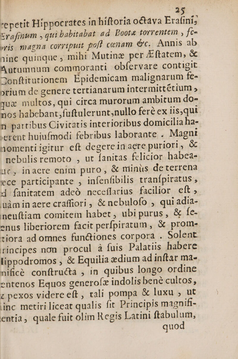 2^4 'epetit Hippocrates in hiftoria octava Erafni; e jum , qui babitabat ad. Eoota torrentem , fé- eris magna corripuit pofl cenam óc. Annis ab jinc quinque ; mihi Mutinz per &amp;ftatem, &amp; Autüumnum commoranti obfervare contigit Jonftitutionem Épidemicam malignarum fe- ptium de genere tertianarum intermittétium » quc multos, qui circa murorum ambitum do- nos habebant; fuftulerunt;nullo fere ex iis,qut 2 partibus Civitatis interioribus domicilia ha- ;erent huiufmodi febribus laborante . Magni nomentiigitur eft degereinaere puriori , &amp; nebulis remoto , ut fanitas felicior habea- uc, inaere enim puro, &amp; minus de terrena ece participante , infenfibilis tranfpiratus , d fanitatem adeó neceflarius facilior eft, gàminaere craffiori , &amp; nebulofo , qui adia- neuítiam comitem habet, ubi purus, &amp; fe- enus liberiorem facit perfpiratum , &amp; prome- tiora ad omnes fun&amp;iones corpora . Solent rincipes non procul à fuis Palatiis habere lippodromos , &amp; Equilia edium ad inftar ma- nificé conftructa ; in quibus longo ordine entenos Equos generofz indolis bené cultos, z pexos videre eft , rali pompa &amp; luxu , ut inc metiri liceat qualis fit Principis magnifi- entia, quale fuit olim Regis Latini ftabulum, | quod