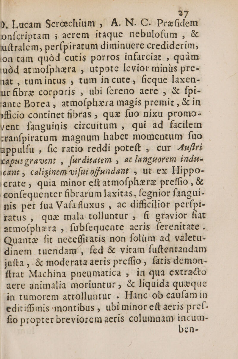 P | 2 9. Lucam Screechium ; A. N. C. lieddam onfcriptam ; aerem itaque nebulofum , &amp; u(tralem, perfpiratum diminuere crediderim, ion tam quód cutis porros infarciat , quàm 'uàüd atnofphxra , utpote levior minüs pre- aat , tum intus , tum in cute, ficque laxen- urfibre corporis , ubi fereno aere , &amp; fpi- ante Borea , atmoíphzra magis premit , &amp; in ficio continet fibras ; quz fuo nixu promo- vent fanguinis circuitum , qui ad facilem cranfpiratum magnum habet momentum fuo appulfu , fic ratio reddi poteft , cur 4uffri xaputgravent , furditatem , ac languorem indu eant , caliginem vi[uioffundant , ut ex Hippo- crate, quia minor eftatmofphara preffio , &amp; iconfequenter fibrarum laxitas, fegnior fangui- nis per fua Vafafluxus , ac difficilior perfpi- ratus , quae mala tolluntur , fi gravior fiat armofphara , fubfequente aeris ferenitate . Quante fit neceffiratis non folüm ad valetu- dinem tuendamí, fed &amp; vitam fuftentandam jufta, &amp; moderata aeris preffio, fatis demon- ftrat Machina pneumatica , in qua extracto aere animalia moriuntur ; &amp; liquida queque jn tumorem attolluntur . Hanc ob caufam ia editiffimis montibus , ubi minor eft aeris pref- fio propter breviorem aeris columnam incum- ben-