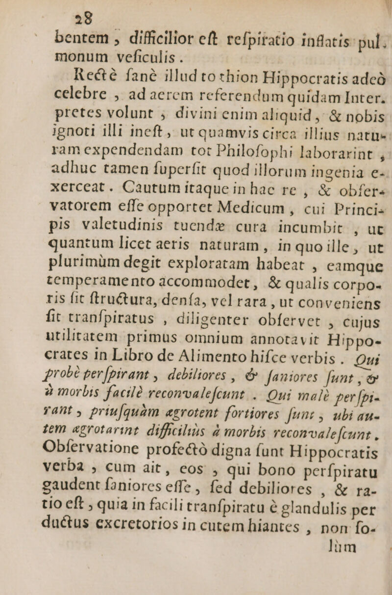 28 bentem , difficilior eft. refpiratio inflatis: pul. monum veficulis . Recté fané illud to thion Hippocratis adeó celebre , ad aerem referendum quídam Inter. pretes volunt ; divini enim aliquid ,; &amp; nobis ignoti illi ineft ,, ut quamvis circa illius natu ram expendendam tot Philofophi laborarint , adhuc tamen fuperfit quod illorum ingenia e- xerceat. Cautum itaque in hac re , &amp; obfer« vatorem effe opportet Medicum , cui Princi: pis valetudinis tuende cura incumbit , ut quantum licet aeris naturam , inquo ille, ut plurimüm degit exploratam habeat , eamque tcmperamento accommodet , &amp; qualis corpo- ris fit ftru&amp;ura, denía, vel rara , ut conveniens fit tranfpiratus , diligenter obfervet , cujus utilitatem. primus omnium annotavit Hippo- crates in Libro de Alimento hifce verbis . Qui 4robé per [pirant ,. debiliores , &amp; faniores funt , &amp; à morbis factlà reconvalefeunt. .. Qui mal fer [pi- yant , priufquam aerotent fortiores [unz , ubi au- tem «grotarint. difficilius &amp; morbis reconvalefcunt Obfervatione profe&amp;ó digna funt Hippocratis verba , cum ait, eos , qui bono perfpiratu gaudent faniores effe, fed debiliores , &amp;:ra- tio eft ; quia in facili tranfpiratu é glandulis per ductus excretorios in cutem hiantes , non fo- lim