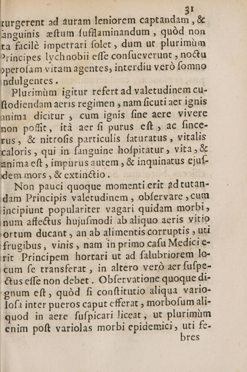 curgerent ad auram leniorem Made ,« anguinis zftum fufflaminandum , quód non ra facilé impetrari folet, dum ut plurimüm Principes lychnobii effe confueverunt noctu »peroíam vitam agentes, interdiu veró fomno indulgentes . Plurimüm igitur refert ad valetudinem cu- ftodiendam aeris regimen , nam ficuti aer ignis anima dicitur ; cum ignis fine aere vivere non pofiit, itd aer fi purus eft , ac fince- rus, &amp; nitrofis particulis faturatus , vitalis caloris qui in fanguine hofpitatur ; vita &amp; anima eft , impurus autem , &amp; inquinatus cjuíf- dem. mors , &amp; extinctio. Non pauci quoque momenti erit 2d tutan- dam Principis valetudinem , obfervare ,cum incipiunt populariter vagari quidam morbi , inum affectus hujufmodi ab aliquo aeris vitio 'ortum ducant , an ab alimentis corruptis » uti frugibus, vinis , nam in primo cafu Medici e- rit Principem hortari ut ad falubriorem lo- «cum fe transferat , in altero vero aer fufpe- -&amp;us effe non debet . Obfervatione quoque di- gnum eft , quód fi conftitutio aliqua vario- ofa inter pueros caput cfferat , morbofum ali- quod in aere fufpicari liceat, ut plurimüm enim poft variolas morbi qoc fe- res