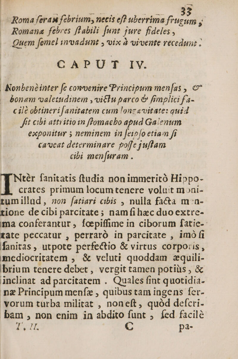 —- Roma feras febrium; necis ef? uberrima frugum y Romana febres flabili [unt jure fideles, Quem femel invadunt ; vix à vivente recedun: : CAPU T IV. | Nonbené inter fe convenire Principum men[as , bonam valetudinem ,vitlu parco &amp; fimplici fa- c il£ obtineri[anitatem cum !onc«vitate: quid fft cibi attvitioin flomacbo apud Galenum exponitur 5 neminem in feipfo etia fi ca'veat determinare poffe juflam cibi men[uram . TJ Ntér fanitatis ftudia non immeritó Hippo- crates primum locumtenere volu:t moni- tumillad, 0n fatiari cibis , nulla fa&amp;a m:n- tione de cibi parcitate; namfíi hzc duo extre- ima conferantur , foepiffime in ciborum fatie-- tate peccatur , perraró in parcitate , imó ft fanitas, utpote perfectio &amp; virtus corporis, imediocritatem ,. &amp; veluti quoddam zquili- ibrium tenere debet, vergit tamen potiüs , &amp; inclinat ad parcitatem . Quales fint quotidia- ng Principum menfz , quibus tam ingens fer- vorum turba militat , noneft, quód defcri- bam , non enim in abdito funt ,. fed facile Ca Ha d C pa-