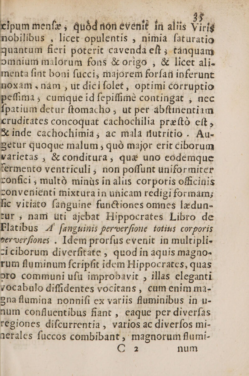 | T Wa suene vio c cipum menfe ; quód non eventé. 1i aliis Ven nobilibus , licer opulentis , nimia faturatio quantum fieri poterit cavenda eft ; tánquam omnium malorum fons &amp; origo , &amp; licet ali- menta fiit boni fucci; majorem forfati inferunt noxam ,nàám , ut dicifolet, optimi corruptio peffima; cunique id fepiffimé contingat , nec Ípatium detur ftomacho ; ut per abftinentiam cruditates concoquat cachocliilia preító eft , S&amp;inde cachochimia; ac miala üutritio . Au- getur quoque malum ; quó major erit ciborum Varietas , &amp; conditura, quai uno eodemque fermento ventriculi, non poffunt uniformiter confici ; multó minüs in alus corpotis officinis convetiiénti fnixtura in unicam redigiformám; | lic vitiáto fahguine functiones omnes lxdun- tur ; nami üti djebat Hippocrates Libro de Flatibus 4 fanguinis percoerfione. totius corporis serverfiones . Idem prorfus evenit in multipli- zi ciborum diverfitate , quod in aquis magno- rum fluminum fcripfit idem Hippocrates, quas oro communi ufu improbavit ; illas eleganti vocabulo diffidentes vocitans, cam enim mà- 2naflumina nonnifi ex variis fluminibus in u- num confluentibus fiant , eaque per diverfas regiones difcurrentia , varios ac diverfos mi- aerales fuccos combibant ; magnorum flumi- 62-3 num