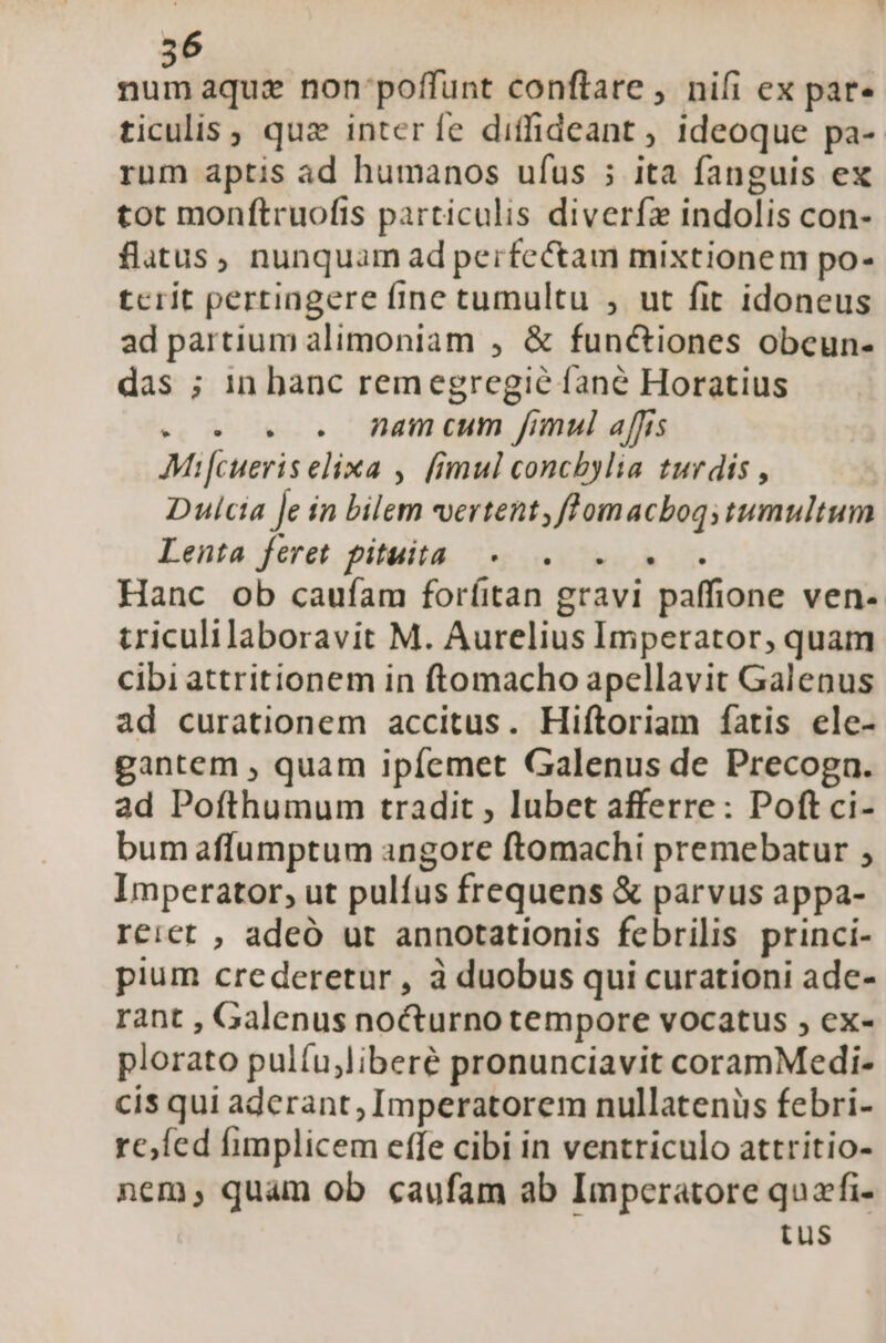 56 num aquz non poffunt conftare , nifi ex par- ticulis, quz interíe diffideant ; ideoque pa- rum aptis ad humanos ufus ; ita fanguis ex tot monftruofis particulis diverfz indolis con- flatus, nunquam ad perfectam mixtionem po- tcrit pertingere fine tumultu , ut fit idoneus ad partium alimoniam , &amp; functiones obeun- das ; in banc remegregié fane Horatius e. 5.5. Jamcum fimul affis Mifcueris elixa , fimul concbylia turdis , Dulcta Je ín bilem vertent, ffomacbogs tumultum Lenta. feret pituita. Roh i Hanc ob caufam forfitan gravi paffione ven- triculilaboravit M. Aurelius Imperator, quam cibi attritionem in ftomacho apellavit Galenus ad curationem accitus. Hiftoriam fatis ele- gantem , quam ipíemet Galenus de Precoga. ad Pofthumum tradit , lubet afferre: Poft ci- bum affumptum angore ftomachi premebatur , Imperator, ut pulfus frequens &amp; parvus appa- reict , adeó ut annotationis febrilis princi- pium crederetur, à duobus qui curationi ade- rant , Galenus nocturno tempore vocatus , ex- plorato pulíu;liberé pronunciavit coramMedi- cís qui aderant, Imperatorem nullatenüs febri- refed fimplicem effe cibi in ventriculo attritio- nem, quam ob caufam ab Imperatore quafi- tus