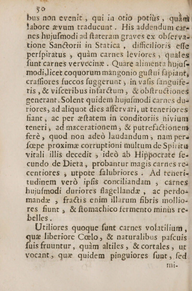 V die A bus non evenit, qui ia otio. potius, quàm labore zvum traducunt. His addendum cat nes hujufmodi ad ftateram graves ex obfervas: tione Sanctorii in Statica , difficilioris effe perfpiratus quàm carnes leviores , quales funt carnes vervecine . Quare alimenta hujufs: modi,licet coquorüm mangonio guftui fapiant, craffiores fuccos fuggerunt , in vafis fanguife- rtis , &amp; vifceribusinfar&amp;um,; &amp;obftructiones generant. Solent quidem hujufmodi carnes dus riores, ad aliquot dies affervari, ut teneriores hant, ac per zftatem in conditoriis nivium teneri, ad macerationem ; &amp; putrefactiónermi feré , quod non adeó laudandum; nam per Íoepe proxima corruptioni multum de Spirita vitali illis decedit ; ideó ab Hippoctate fe- cundo de Dieta, probantur magis carnes rea centiores ; utpote falubriores . Ad teneri-. tudinem veró jpfis conciliandam , cárnes bujufmodi duriores flagellande , ac perdo mande , fractis enim illarum fibris mollio- res fiunt , &amp; ftomachico fermento tninüs re« belles . | | Utiliores quoque funt carnes volatilium , qu&amp; liberiore Ceelo, &amp; naturalibus pafcuis fuis früuntur, quàm altiles , &amp; cortales, ut vocant, qui quidem pinguiores funt, fed nit«